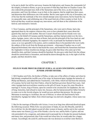 to be put to death: but still he sent away Ananias the high priest, and Ananus the commander [of
the temple], in bonds to Rome, to give an account of what they had done to Claudius Caesar. He
also ordered the principal men, both of the Samaritans and of the Jews, as also Cumanus the
procurator, and Ceier the tribune, to go to Italy to the emperor, that he might hear their cause,
and determine their differences one with another. But he came again to the city of Jerusalem, out
of his fear that the multitude of the Jews should attempt some innovations; but he found the city
in a peaceable state, and celebrating one of the usual festivals of their country to God. So he
believed that they would not attempt any innovations, and left them at the celebration of the
festival, and returned to Antioch.

3. Now Cumanus, and the principal of the Samaritans, who were sent to Rome, had a day
appointed them by the emperor whereon they were to have pleaded their cause about the
quarrels they had one with another. But now Caesar's freed-men and his friends were very
zealous on the behalf of Cumanus and the Samaritans; and they had prevailed over the Jews,
unless Agrippa, junior, who was then at Rome, had seen the principal of the Jews hard set, and
had earnestly entreated Agrippina, the emperor's wife, to persuade her husband to hear the
cause, so as was agreeable to his justice, and to condemn those to be punished who were really
the authors of this revolt from the Roman government: - whereupon Claudius was so well
disposed beforehand, that when he had heard the cause, and found that the Samaritans had been
the ringleaders in those mischievous doings, he gave order that those who came up to him
should be slain, and that Cureanus should be banished. He also gave order that Celer the tribune
should be carried back to Jerusalem, and should be drawn through the city in the sight of all the
people, and then should be slain.


                                        CHAPTER 7.

 FELIX IS MADE PROCURATOR OF JUDEA; AS ALSO CONCERNING AGRIPPA,
                     JUNIOR AND HIS SISTERS.

1. SO Claudius sent Felix, the brother of Pallas, to take care of the affairs of Judea; and when he
had already completed the twelfth year of his reign, he bestowed upon Agrippa the tetrarchy of
Philip and Batanea, and added thereto Trachonites, with Abila; which last had been the tetrarchy
of Lysanias; but he took from him Chalcis, when he had been governor thereof four years. And
when Agrippa had received these countries as the gift of Caesar, he gave his sister Drusilla in
marriage to Azizus, king of Emesa, upon his consent to be circumcised; for Epiphanes, the son
of king Antiochus, had refused to marry her, because, after he had promised her father formerly
to come over to the Jewish religion, he would not now perform that promise. He also gave
Mariamne in marriage to Archelaus, the son of Helcias, to whom she had formerly been
betrothed by Agrippa her father; from which marriage was derived a daughter, whose name was
Bernice.

2. But for the marriage of Drusilla with Azizus, it was in no long time afterward dissolved upon
the following occasion: While Felix was procurator of Judea, he saw this Drusilla, and fell in
love with her; for she did indeed exceed all other women in beauty; and he sent to her a person
whose name was Simon (13) one of his friends; a Jew he was, and by birth a Cypriot, and one
who pretended to be a magician, and endeavored to persuade her to forsake her present husband,
and marry him; and promised, that if she would not refuse him, he would make her a happy
woman. Accordingly she acted ill, and because she was desirous to avoid her sister Bernice's
 