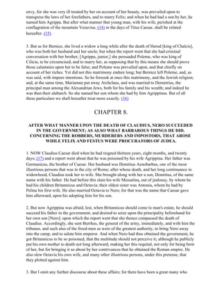 envy, for she was very ill treated by her on account of her beauty, was prevailed upon to
transgress the laws of her forefathers, and to marry Felix; and when he had had a son by her, he
named him Agrippa. But after what manner that young man, with his wife, perished at the
conflagration of the mountain Vesuvius, (14) in the days of Titus Caesar, shall be related
hereafter. (15)

3. But as for Bernice, she lived a widow a long while after the death of Herod [king of Chalcis],
who was both her husband and her uncle; but when the report went that she had criminal
conversation with her brother, [Agrippa, junior,] she persuaded Poleme, who was king of
Cilicia, to be circumcised, and to marry her, as supposing that by this means she should prove
those calumnies upon her to be false; and Poleme was prevailed upon, and that chiefly on
account of her riches. Yet did not this matrimony endure long; but Bernice left Poleme, and, as
was said, with impure intentions. So he forsook at once this matrimony, and the Jewish religion;
and, at the same time, Mariamne put away Archclaus, and was married to Demetrius, the
principal man among the Alexandrian Jews, both for his family and his wealth; and indeed he
was then their alabarch. So she named her son whom she had by him Agrippinus. But of all
these particulars we shall hereafter treat more exactly. (16)


                                       CHAPTER 8.

 AFTER WHAT MANNER UPON THE DEATH OF CLAUDIUS, NERO SUCCEEDED
    IN THE GOVERNMENT; AS ALSO WHAT BARBAROUS THINGS HE DID.
  CONCERNING THE ROBBERS, MURDERERS AND IMPOSTORS, THAT AROSE
        WHILE FELIX AND FESTUS WERE PROCURATORS OF JUDEA.

1. NOW Claudius Caesar died when he had reigned thirteen years, eight months, and twenty
days; (17) and a report went about that he was poisoned by his wife Agrippina. Her father was
Germanicus, the brother of Caesar. Her husband was Domitius Aenobarbus, one of the most
illustrious persons that was in the city of Rome; after whose death, and her long continuance in
widowhood, Claudius took her to wife. She brought along with her a son, Domtitus, of the same
name with his father. He had before this slain his wife Messalina, out of jealousy, by whom he
had his children Britannicus and Octavia; their eldest sister was Antonia, whom he had by
Pelina his first wife. He also married Octavia to Nero; for that was the name that Caesar gave
him afterward, upon his adopting him for his son.

2. But now Agrippina was afraid, lest, when Britannicus should come to man's estate, he should
succeed his father in the government, and desired to seize upon the principality beforehand for
her own son [Nero]; upon which the report went that she thence compassed the death of
Claudius. Accordingly, she sent Burrhus, the general of the army, immediately, and with him the
tribunes, and such also of the freed-men as were of the greatest authority, to bring Nero away
into the camp, and to salute him emperor. And when Nero had thus obtained the government, he
got Britannicus to be so poisoned, that the multitude should not perceive it; although he publicly
put his own mother to death not long afterward, making her this requital, not only for being born
of her, but for bringing it so about by her contrivances that he obtained the Roman empire. He
also slew Octavia his own wife, and many other illustrious persons, under this pretense, that
they plotted against him.

3. But I omit any further discourse about these affairs; for there have been a great many who
 