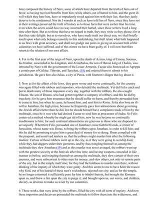 have composed the history of Nero; some of which have departed from the truth of facts out of
favor, as having received benefits from him; while others, out of hatred to him, and the great ill-
will which they bare him, have so impudently raved against him with their lies, that they justly
deserve to be condemned. Nor do I wonder at such as have told lies of Nero, since they have not
in their writings preserved the truth of history as to those facts that were earlier than his time,
even when the actors could have no way incurred their hatred, since those writers lived a long
time after them. But as to those that have no regard to truth, they may write as they please; for in
that they take delight: but as to ourselves, who have made truth our direct aim, we shall briefly
touch upon what only belongs remotely to this undertaking, but shall relate what hath happened
to us Jews with great accuracy, and shall not grudge our pains in giving an account both of the
calamities we have suffered, and of the crimes we have been guilty of. I will now therefore
return to the relation of our own affairs.

4. For in the first year of the reign of Nero, upon the death of Azizus, king of Emesa, Soemus,
his brother, succeeded in his kingdom, and Aristobulus, the son of Herod, king of Chalcis, was
intrusted by Nero with the government of the Lesser Armenia. Caesar also bestowed on Agrippa
a certain part of Galilee, Tiberias, and Tarichae, (18) and ordered them to submit to his
jurisdiction. He gave him also Julias, a city of Perea, with fourteen villages that lay about it.

5. Now as for the affairs of the Jews, they grew worse and worse continually, for the country
was again filled with robbers and impostors, who deluded the multitude. Yet did Felix catch and
put to death many of those impostors every day, together with the robbers. He also caught
Eleazar, the son of Dineas, who had gotten together a company of robbers; and this he did by
treachery; for he gave him assurance that he should suffer no harm, and thereby persuaded him
to come to him; but when he came, he bound him, and sent him to Rome. Felix also bore an ill-
will to Jonathan, the high priest, because he frequently gave him admonitions about governing
the Jewish affairs better than he did, lest he should himself have complaints made of him by the
multitude, since he it was who had desired Caesar to send him as procurator of Judea. So Felix
contrived a method whereby he might get rid of him, now he was become so continually
troublesome to him; for such continual admonitions are grievous to those who are disposed to
act unjustly. Wherefore Felix persuaded one of Jonathan's most faithful friends, a citizen of
Jerusalem, whose name was Doras, to bring the robbers upon Jonathan, in order to kill him; and
this he did by promising to give him a great deal of money for so doing. Doras complied with
the proposal, and contrived matters so, that the robbers might murder him after the following
manner: Certain of those robbers went up to the city, as if they were going to worship God,
while they had daggers under their garments, and by thus mingling themselves among the
multitude they slew Jonathan (19) and as this murder was never avenged, the robbers went up
with the greatest security at the festivals after this time; and having weapons concealed in like
manner as before, and mingling themselves among the multitude, they slew certain of their own
enemies, and were subservient to other men for money; and slew others, not only in remote parts
of the city, but in the temple itself also; for they had the boldness to murder men there, without
thinking of the impiety of which they were guilty. And this seems to me to have been the reason
why God, out of his hatred of these men's wickedness, rejected our city; and as for the temple,
he no longer esteemed it sufficiently pure for him to inhabit therein, but brought the Romans
upon us, and threw a fire upon the city to purge it; and brought upon us, our wives, and children,
slavery, as desirous to make us wiser by our calamities.

6. These works, that were done by the robbers, filled the city with all sorts of impiety. And now
these impostors and deceivers persuaded the multitude to follow them into the wilderness, and
 