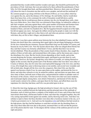 pretended that they would exhibit manifest wonders and signs, that should be performed by the
providence of God. And many that were prevailed on by them suffered the punishments of their
folly; for Felix brought them back, and then punished them. Moreover, there came out of Egypt
(20) about this time to Jerusalem one that said he was a prophet, and advised the multitude of
the common people to go along with him to the Mount of Olives, as it was called, which lay
over against the city, and at the distance of five furlongs. He said further, that he would show
them from hence how, at his command, the walls of Jerusalem would fall down; and he
promised them that he would procure them an entrance into the city through those walls, when
they were fallen down. Now when Felix was informed of these things, he ordered his soldiers to
take their weapons, and came against them with a great number of horsemen and footmen from
Jerusalem, and attacked the Egyptian and the people that were with him. He also slew four
hundred of them, and took two hundred alive. But the Egyptian himself escaped out of the fight,
but did not appear any more. And again the robbers stirred up the people to make war with the
Romans, and said they ought not to obey them at all; and when any persons would not comply
with them, they set fire to their villages, and plundered them.

7. And now it was that a great sedition arose between the Jews that inhabited Cesarea, and the
Syrians who dwelt there also, concerning their equal right to the privileges belonging to citizens;
for the Jews claimed the pre-eminence, because Herod their king was the builder of Cesarea, and
because he was by birth a Jew. Now the Syrians did not deny what was alleged about Herod; but
they said that Cesarea was formerly called Strato's Tower, and that then there was not one
Jewish inhabitant. When the presidents of that country heard of these disorders, they caught the
authors of them on both sides, and tormented them with stripes, and by that means put a stop to
the disturbance for a time. But the Jewish citizens depending on their wealth, and on that
account despising the Syrians, reproached them again, and hoped to provoke them by such
reproaches. However, the Syrians, though they were inferior in wealth, yet valuing themselves
highly on this account, that the greatest part of the Roman soldiers that were there were either of
Cesarea or Sebaste, they also for some time used reproachful language to the Jews also; and thus
it was, till at length they came to throwing stones at one another, and several were wounded, and
fell on both sides, though still the Jews were the conquerors. But when Felix saw that this
quarrel was become a kind of war, he came upon them on the sudden, and desired the Jews to
desist; and when they refused so to do, he armed his soldiers, and sent them out upon them, and
slew many of them, and took more of them alive, and permitted his soldiers to plunder some of
the houses of the citizens, which were full of riches. Now those Jews that were more moderate,
and of principal dignity among them, were afraid of themselves, and desired of Felix that he
would sound a retreat to his soldiers, and spare them for the future, and afford them room for
repentance for what they had done; and Felix was prevailed upon to do so.

8. About this time king Agrippa gave the high priesthood to Ismael, who was the son of Fabi.
And now arose a sedition between the high priests and the principal men of the multitude of
Jerusalem; each of which got them a company of the boldest sort of men, and of those that loved
innovations about them, and became leaders to them; and when they struggled together, they did
it by casting reproachful words against one another, and by throwing stones also. And there was
nobody to reprove them; but these disorders were done after a licentious manner in the city, as if
it had no government over it. And such was the impudence (21) and boldness that had seized on
the high priests, that they had the hardiness to send their servants into the threshing-floors, to
take away those tithes that were due to the priests, insomuch that it so fell out that the poorest
sort of the priests died for want. To this degree did the violence of the seditious prevail over all
right and justice.
 