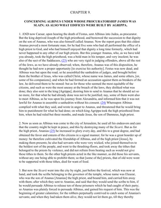 CHAPTER 9.

    CONCERNING ALBINUS UNDER WHOSE PROCURATORSHIP JAMES WAS
        SLAIN; AS ALSO WHAT EDIFICES WERE BUILT BY AGRIPPA.

1. AND now Caesar, upon hearing the death of Festus, sent Albinus into Judea, as procurator.
But the king deprived Joseph of the high priesthood, and bestowed the succession to that dignity
on the son of Ananus, who was also himself called Ananus. Now the report goes that this eldest
Ananus proved a most fortunate man; for he had five sons who had all performed the office of a
high priest to God, and who had himself enjoyed that dignity a long time formerly, which had
never happened to any other of our high priests. But this younger Ananus, who, as we have told
you already, took the high priesthood, was a bold man in his temper, and very insolent; he was
also of the sect of the Sadducees, (23) who are very rigid in judging offenders, above all the rest
of the Jews, as we have already observed; when, therefore, Ananus was of this disposition, he
thought he had now a proper opportunity [to exercise his authority]. Festus was now dead, and
Albinus was but upon the road; so he assembled the sanhedrim of judges, and brought before
them the brother of Jesus, who was called Christ, whose name was James, and some others, [or,
some of his companions]; and when he had formed an accusation against them as breakers of the
law, he delivered them to be stoned: but as for those who seemed the most equitable of the
citizens, and such as were the most uneasy at the breach of the laws, they disliked what was
done; they also sent to the king [Agrippa], desiring him to send to Ananus that he should act so
no more, for that what he had already done was not to be justified; nay, some of them went also
to meet Albinus, as he was upon his journey from Alexandria, and informed him that it was not
lawful for Ananus to assemble a sanhedrim without his consent. (24) Whereupon Albinus
complied with what they said, and wrote in anger to Ananus, and threatened that he would bring
him to punishment for what he had done; on which king Agrippa took the high priesthood from
him, when he had ruled but three months, and made Jesus, the son of Damneus, high priest.

2. Now as soon as Albinus was come to the city of Jerusalem, he used all his endeavors and care
that the country might be kept in peace, and this by destroying many of the Sicarii. But as for
the high priest, Ananias (25) he increased in glory every day, and this to a great degree, and had
obtained the favor and esteem of the citizens in a signal manner; for he was a great hoarder up of
money: he therefore cultivated the friendship of Albinus, and of the high priest [Jesus], by
making them presents; he also had servants who were very wicked, who joined themselves to
the boldest sort of the people, and went to the thrashing-floors, and took away the tithes that
belonged to the priests by violence, and did not refrain from beating such as would not give
these tithes to them. So the other high priests acted in the like manner, as did those his servants,
without any one being able to prohibit them; so that [some of the] priests, that of old were wont
to be supported with those tithes, died for want of food.

3. But now the Sicarii went into the city by night, just before the festival, which was now at
hand, and took the scribe belonging to the governor of the temple, whose name was Eleazar,
who was the son of Ananus [Ananias] the high priest, and bound him, and carried him away
with them; after which they sent to Ananias, and said that they would send the scribe to him, if
he would persuade Albinus to release ten of those prisoners which he had caught of their party;
so Ananias was plainly forced to persuade Albinus, and gained his request of him. This was the
beginning of greater calamities; for the robbers perpetually contrived to catch some of Ananias's
servants; and when they had taken them alive, they would not let them go, till they thereby
 