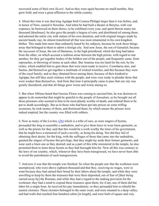 recovered some of their own Sicarii. And as they were again become no small number, they
grew bold, and were a great affliction to the whole country.

4. About this time it was that king Agrippa built Cesarea Philippi larger than it was before, and,
in honor of Nero, named it Neronlas. And when he had built a theater at Berytus, with vast
expenses, he bestowed on them shows, to be exhibited every year, and spent therein many ten
thousand [drachmae]; he also gave the people a largess of corn, and distributed oil among them,
and adorned the entire city with statues of his own donation, and with original images made by
ancient hands; nay, he almost transferred all that was most ornamental in his own kingdom
thither. This made him more than ordinarily hated by his subjects, because he took those things
away that belonged to them to adorn a foreign city. And now Jesus, the son of Gamaliel, became
the successor of Jesus, the son of Damneus, in the high priesthood, which the king had taken
from the other; on which account a sedition arose between the high priests, with regard to one
another; for they got together bodies of the boldest sort of the people, and frequently came, from
reproaches, to throwing of stones at each other. But Ananias was too hard for the rest, by his
riches, which enabled him to gain those that were most ready to receive. Costobarus also, and
Saulus, did themselves get together a multitude of wicked wretches, and this because they were
of the royal family; and so they obtained favor among them, because of their kindred to
Agrippa; but still they used violence with the people, and were very ready to plunder those that
were weaker than themselves. And from that time it principally came to pass that our city was
greatly disordered, and that all things grew worse and worse among us.

5. But when Albinus heard that Gessius Florus was coming to succeed him, he was desirous to
appear to do somewhat that might be grateful to the people of Jerusalem; so he brought out all
those prisoners who seemed to him to be most plainly worthy of death, and ordered them to be
put to death accordingly. But as to those who had been put into prison on some trifling
occasions, he took money of them, and dismissed them; by which means the prisons were
indeed emptied, but the country was filled with robbers.

6. Now as many of the Levites, (26) which is a tribe of ours, as were singers of hymns,
persuaded the king to assemble a sanhedrim, and to give them leave to wear linen garments, as
well as the priests for they said that this would be a work worthy the times of his government,
that he might have a memorial of such a novelty, as being his doing. Nor did they fail of
obtaining their desire; for the king, with the suffrages of those that came into the sanhedrim,
granted the singers of hymns this privilege, that they might lay aside their former garments, and
wear such a linen one as they desired; and as a part of this tribe ministered in the temple, he also
permitted them to learn those hymns as they had besought him for. Now all this was contrary to
the laws of our country, which, whenever they have been transgressed, we have never been able
to avoid the punishment of such transgressions.

7. And now it was that the temple was finished. So when the people saw that the workmen were
unemployed, who were above eighteen thousand and that they, receiving no wages, were in
want because they had earned their bread by their labors about the temple; and while they were
unwilling to keep by them the treasures that were there deposited, out of fear of [their being
carried away by] the Romans; and while they had a regard to the making provision for the
workmen; they had a mind to expend these treasures upon them; for if any one of them did but
labor for a single hour, he received his pay immediately; so they persuaded him to rebuild the
eastern cloisters. These cloisters belonged to the outer court, and were situated in a deep valley,
and had walls that reached four hundred cubits [in length], and were built of square and very
 