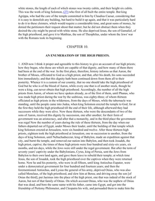 white stones, the length of each of which stones was twenty cubits, and their height six cubits.
This was the work of king Solomon, (27) who first of all built the entire temple. But king
Agrippa, who had the care of the temple committed to him by Claudius Caesar, considering that
it is easy to demolish any building, but hard to build it up again, and that it was particularly hard
to do it to these cloisters, which would require a considerable time, and great sums of money, he
denied the petitioners their request about that matter; but he did not obstruct them when they
desired the city might be paved with white stone. He also deprived Jesus, the son of Gamaliel, of
the high priesthood, and gave it to Matthias, the son of Theophilus, under whom the Jews' war
with the Romans took its beginning.

                                         CHAPTER 10.

                       AN ENUMERATION OF THE HIGH PRIESTS.

1. AND now I think it proper and agreeable to this history to give an account of our high priests;
how they began, who those are which are capable of that dignity, and how many of them there
had been at the end of the war. In the first place, therefore, history informs us that Aaron, the
brother of Moses, officiated to God as a high priest, and that, after his death, his sons succeeded
him immediately; and that this dignity hath been continued down from them all to their
posterity. Whence it is a custom of our country, that no one should take the high priesthood of
God but he who is of the blood of Aaron, while every one that is of another stock, though he
were a king, can never obtain that high priesthood. Accordingly, the number of all the high
priests from Aaron, of whom we have spoken already, as of the first of them, until Phanas, who
was made high priest during the war by the seditious, was eighty-three; of whom thirteen
officiated as high priests in the wilderness, from the days of Moses, while the tabernacle was
standing, until the people came into Judea, when king Solomon erected the temple to God; for at
the first they held the high priesthood till the end of their life, although afterward they had
successors while they were alive. Now these thirteen, who were the descendants of two of the
sons of Aaron, received this dignity by succession, one after another; for their form of
government was an aristocracy, and after that a monarchy, and in the third place the government
was regal Now the number of years during the rule of these thirteen, from the day when our
fathers departed out of Egypt, under Moses their leader, until the building of that temple which
king Solomon erected at Jerusalem, were six hundred and twelve. After those thirteen high
priests, eighteen took the high priesthood at Jerusalem, one m succession to another, from the
days of king Solomon, until Nebuchadnezzar, king of Babylon, made an expedition against that
city, and burnt the temple, and removed our nation into Babylon, and then took Josadek, the
high priest, captive; the times of these high priests were four hundred and sixty-six years, six
months, and ten days, while the Jews were still under the regal government. But after the term of
seventy years' captivity under the Babylonians, Cyrus, king of Persia, sent the Jews from
Babylon to their own land again, and gave them leave to rebuild their temple; at which time
Jesus, the son of Josadek, took the high priesthood over the captives when they were returned
home. Now he and his posterity, who were in all fifteen, until king Antiochus Eupator, were
under a democratical government for four hundred and fourteen years; and then the
forementioned Antiochus, and Lysias the general of his army, deprived Onias, who was also
called Menelaus, of the high priesthood, and slew him at Berea; and driving away the son [of
Onias the third], put Jaeimus into the place of the high priest, one that was indeed of the stock of
Aaron, but not of that family of Onias. On which account Onias, who was the nephew of Onias
that was dead, and bore the same name with his father, came into Egypt, and got into the
friendship of Ptolemy Philometor, and Cleopatra his wife, and persuaded them to make him the
 