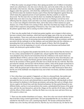 3. When the country was purged of these, there sprang up another sort of robbers in Jerusalem,
which were called Sicarii, who slew men in the day time, and in the midst of the city; this they
did chiefly at the festivals, when they mingled themselves among the multitude, and concealed
daggers under their garments, with which they stabbed those that were their enemies; and when
any fell down dead, the murderers became a part of those that had indignation against them; by
which means they appeared persons of such reputation, that they could by no means be
discovered. The first man who was slain by them was Jonathan the high priest, after whose
death many were slain every day, while the fear men were in of being so served was more
afflicting than the calamity itself; and while every body expected death every hour, as men do in
war, so men were obliged to look before them, and to take notice of their enemies at a great
distance; nor, if their friends were coming to them, durst they trust them any longer; but, in the
midst of their suspicions and guarding of themselves, they were slain. Such was the celerity of
the plotters against them, and so cunning was their contrivance.

4. There was also another body of wicked men gotten together, not so impure in their actions,
but more wicked in their intentions, which laid waste the happy state of the city no less than did
these murderers. These were such men as deceived and deluded the people under pretense of
Divine inspiration, but were for procuring innovations and changes of the government; and these
prevailed with the multitude to act like madmen, and went before them into the wilderness, as
pretending that God would there show them the signals of liberty. But Felix thought this
procedure was to be the beginning of a revolt; so he sent some horsemen and footmen both
armed, who destroyed a great number of them.

5. But there was an Egyptian false prophet that did the Jews more mischief than the former; for
he was a cheat, and pretended to be a prophet also, and got together thirty thousand men that
were deluded by him; these he led round about from the wilderness to the mount which was
called the Mount of Olives, and was ready to break into Jerusalem by force from that place; and
if he could but once conquer the Roman garrison and the people, he intended to domineer over
them by the assistance of those guards of his that were to break into the city with him. But Felix
prevented his attempt, and met him with his Roman soldiers, while all the people assisted him in
his attack upon them, insomuch that when it came to a battle, the Egyptian ran away, with a few
others, while the greatest part of those that were with him were either destroyed or taken alive;
but the rest of the multitude were dispersed every one to their own homes, and there concealed
themselves.

6. Now when these were quieted, it happened, as it does in a diseased body, that another part
was subject to an inflammation; for a company of deceivers and robbers got together, and
persuaded the Jews to revolt, and exhorted them to assert their liberty, inflicting death on those
that continued in obedience to the Roman government, and saying, that such as willingly chose
slavery ought to be forced from such their desired inclinations; for they parted themselves into
different bodies, and lay in wait up and down the country, and plundered the houses of the great
men, and slew the men themselves, and set the villages on fire; and this till all Judea was filled
with the effects of their madness. And thus the flame was every day more and more blown up,
till it came to a direct war.

7. There was also another disturbance at Cesarea, - those Jews who were mixed with the Syrians
that lived there rising a tumult against them. The Jews pretended that the city was theirs, and
said that he who built it was a Jew, meaning king Herod. The Syrians confessed also that its
builder was a Jew; but they still said, however, that the city was a Grecian city; for that he who
 