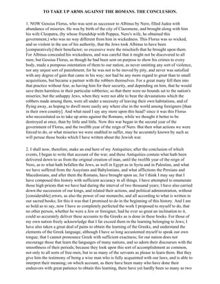 TO TAKE UP ARMS AGAINST THE ROMANS. THE CONCLUSION.

1. NOW Gessius Florus, who was sent as successor to Albinus by Nero, filled Judea with
abundance of miseries. He was by birth of the city of Clazomene, and brought along with him
his wife Cleopatra, (by whose friendship with Poppea, Nero's wife, he obtained this
government,) who was no way different from him in wickedness. This Florus was so wicked,
and so violent in the use of his authority, that the Jews took Albinus to have been
[comparatively] their benefactor; so excessive were the mischiefs that he brought upon them.
For Albinus concealed his wickedness, and was careful that it might not be discovered to all
men; but Gessius Florus, as though he bad been sent on purpose to show his crimes to every
body, made a pompous ostentation of them to our nation, as never omitting any sort of violence,
nor any unjust sort of punishment; for he was not to be moved by pity, and never was satisfied
with any degree of gain that came in his way; nor had he any more regard to great than to small
acquisitions, but became a partner with the robbers themselves. For a great many fell then into
that practice without fear, as having him for their security, and depending on him, that he would
save them harmless in their particular robberies; so that there were no bounds set to the nation's
miseries; but the unhappy Jews, when they were not able to bear the devastations which the
robbers made among them, were all under a necessity of leaving their own habitations, and of
flying away, as hoping to dwell more easily any where else in the world among foreigners [than
in their own country]. And what need I say any more upon this head? since it was this Florus
who necessitated us to take up arms against the Romans, while we thought it better to be
destroyed at once, than by little and little. Now this war began in the second year of the
government of Florus, and the twelfth year of the reign of Nero. But then what actions we were
forced to do, or what miseries we were enabled to suffer, may be accurately known by such as
will peruse those books which I have written about the Jewish war.

2. I shall now, therefore, make an end here of my Antiquities; after the conclusion of which
events, I began to write that account of the war; and these Antiquities contain what hath been
delivered down to us from the original creation of man, until the twelfth year of the reign of
Nero, as to what hath befallen the Jews, as well in Egypt as in Syria and in Palestine, and what
we have suffered from the Assyrians and Babylonians, and what afflictions the Persians and
Macedonians, and after them the Romans, have brought upon us; for I think I may say that I
have composed this history with sufficient accuracy in all things. I have attempted to enumerate
those high priests that we have had during the interval of two thousand years; I have also carried
down the succession of our kings, and related their actions, and political administration, without
[considerable] errors, as also the power of our monarchs; and all according to what is written in
our sacred books; for this it was that I promised to do in the beginning of this history. And I am
so bold as to say, now I have so completely perfected the work I proposed to myself to do, that
no other person, whether he were a Jew or foreigner, had he ever so great an inclination to it,
could so accurately deliver these accounts to the Greeks as is done in these books. For those of
my own nation freely acknowledge that I far exceed them in the learning belonging to Jews; I
have also taken a great deal of pains to obtain the learning of the Greeks, and understand the
elements of the Greek language, although I have so long accustomed myself to speak our own
tongue, that I cannot pronounce Greek with sufficient exactness; for our nation does not
encourage those that learn the languages of many nations, and so adorn their discourses with the
smoothness of their periods; because they look upon this sort of accomplishment as common,
not only to all sorts of free-men, but to as many of the servants as please to learn them. But they
give him the testimony of being a wise man who is fully acquainted with our laws, and is able to
interpret their meaning; on which account, as there have been many who have done their
endeavors with great patience to obtain this learning, there have yet hardly been so many as two
 
