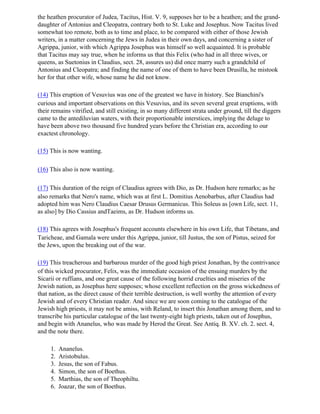 the heathen procurator of Judea, Tacitus, Hist. V. 9, supposes her to be a heathen; and the grand-
daughter of Antonius and Cleopatra, contrary both to St. Luke and Josephus. Now Tacitus lived
somewhat too remote, both as to time and place, to be compared with either of those Jewish
writers, in a matter concerning the Jews in Judea in their own days, and concerning a sister of
Agrippa, junior, with which Agrippa Josephus was himself so well acquainted. It is probable
that Tacitus may say true, when he informs us that this Felix (who had in all three wives, or
queens, as Suetonius in Claudius, sect. 28, assures us) did once marry such a grandchild of
Antonius and Cleopatra; and finding the name of one of them to have been Drusilla, he mistook
her for that other wife, whose name he did not know.

(14) This eruption of Vesuvius was one of the greatest we have in history. See Bianchini's
curious and important observations on this Vesuvius, and its seven several great eruptions, with
their remains vitrified, and still existing, in so many different strata under ground, till the diggers
came to the antediluvian waters, with their proportionable interstices, implying the deluge to
have been above two thousand five hundred years before the Christian era, according to our
exactest chronology.

(15) This is now wanting.

(16) This also is now wanting.

(17) This duration of the reign of Claudius agrees with Dio, as Dr. Hudson here remarks; as he
also remarks that Nero's name, which was at first L. Domitius Aenobarbus, after Claudius had
adopted him was Nero Claudius Caesar Drusus Germanicus. This Soleus as [own Life, sect. 11,
as also] by Dio Cassius andTaeims, as Dr. Hudson informs us.

(18) This agrees with Josephus's frequent accounts elsewhere in his own Life, that Tibetans, and
Taricheae, and Gamala were under this Agrippa, junior, till Justus, the son of Pistus, seized for
the Jews, upon the breaking out of the war.

(19) This treacherous and barbarous murder of the good high priest Jonathan, by the contrivance
of this wicked procurator, Felix, was the immediate occasion of the ensuing murders by the
Sicarii or ruffians, and one great cause of the following horrid cruelties and miseries of the
Jewish nation, as Josephus here supposes; whose excellent reflection on the gross wickedness of
that nation, as the direct cause of their terrible destruction, is well worthy the attention of every
Jewish and of every Christian reader. And since we are soon coming to the catalogue of the
Jewish high priests, it may not be amiss, with Reland, to insert this Jonathan among them, and to
transcribe his particular catalogue of the last twenty-eight high priests, taken out of Josephus,
and begin with Ananelus, who was made by Herod the Great. See Antiq. B. XV. ch. 2. sect. 4,
and the note there.

     1.   Ananelus.
     2.   Aristobulus.
     3.   Jesus, the son of Fabus.
     4.   Simon, the son of Boethus.
     5.   Marthias, the son of Theophiltu.
     6.   Joazar, the son of Boethus.
 