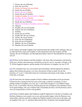 7.   Eleazar, the son of Boethus.
     8.   Jesus, the son of Sic.
     9.   [Annas, or] Ananus, the son of Seth.
    10.   Ismael, the son of Fabus.
    11.   Eleazar, the son of Ananus.
    12.   Simon, the son of Camithus.
    13.   Josephus Caiaphas, the son-in-law to Ananus.
    14.   Jonathan, the son of Ananus.
    15.   Theophilus, his brother, and son of Ananus.
    16.   Simon, the son of Boethus.
    17.   Matthias, the brother of Jonathan, and son of Ananus.
    18.   Aljoneus.
    19.   Josephus, the son of Camydus.
    20.   Ananias, the son of Nebedeus.
    21.   Jonathas.
    22.   Ismael, the son of Fabi.
    23.   Joseph Cabi, the son of Simon.
    24.   Ananus, the son of Artanus.
    25.   Jesus, the son of Damnetas.
    26.   Jesus, the son of Gamaliel.
    27.   Matthias, the son of Theophilus.
    28.   Phannias, the son of Samuel.

As for Ananus and Joseph Caiaphas, here mentioned about the middle of this catalogue, they are
no other than those Annas and Caiaphas so often mentioned in the four Gospels; and that
Ananias, the son of Nebedeus, was that high priest before whom St. Paul pleaded his own cause,
Acts 24.

(20) Of these Jewish impostors and false prophets, with many other circumstances and miseries
of the Jews, till their utter destruction, foretold by our Savior, see Lit. Accompl. of Proph. p. 58-
75. Of this Egyptian impostor, and the number of his followers, in Josephus, see Acts 21:38.

(21) The wickedness here was very peculiar and extraordinary, that the high priests should so
oppress their brethren the priests, as to starve the poorest of them to death. See the like
presently, ch. 9. sect. 2. Such fatal crimes are covetousness and tyranny in the clergy, as well as
in the laity, in all ages.

(22) We have here one eminent example of Nero's mildness and goodness in his government
towards the Jews, during the first five years of his reign, so famous in antiquity; we have
perhaps another in Josephus's own Life, sect. 3; and a third, though of a very different nature
here, in sect. 9, just before. However, both the generous acts of kindness were obtained of Nero
by his queen Poppea, who was a religious lady, and perhaps privately a Jewish proselyte, and so
were not owing entirely to Nero's own goodness.

(23) It hence evidently appears that Sadducees might be high priests in the days of Josephus, and
that these Sadducees were usually very severe and inexorable judges, while the Pharisees were
much milder, and more merciful, as appears by Reland's instances in his note on this place, and
on Josephus's Life, sect. 31, and those taken from the New Testament, from Josephus himself,
 