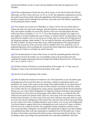 and from the Rabbins; nor do we meet with any Sadducees later than this high priest in all
Josephus.

(24) Of this condemnation of James the Just, and its causes, as also that he did not die till long
afterwards, see Prim. Christ. Revived, vol. III. ch. 43-46. The sanhedrim condemned our Savior,
but could not put him to death without the approbation of the Roman procurator; nor could
therefore Ananias and his sanhedrim do more here, since they never had Albinus's approbation
for the putting this James to death.

(25) This Ananias was not the son of Nebedeus, as I take it, but he who was called Annas or
Ananus the elder, the ninth in the catalogue, and who had been esteemed high priest for a long
time; and, besides Caiaphas, his son-in-law, had five of his own sons high priests after him,
which were those of numbers 11, 14, 15, 17, 24, in the foregoing catalogue. Nor ought we to
pass slightly over what Josephus here says of Annas, or Ananias, that he was high priest a long
time before his children were so; he was the son of Seth, and is set down first for high priest in
the foregoing catalogue, under number 9. He was made by Quirinus, and continued till Ismael,
the 10th in number, for about twenty-three years, which long duration of his high priesthood,
joined to the successions of his son-in-law, and five children of his own, made him a sort of
perpetual high priest, and was perhaps the occasion that former high priests kept their titles ever
afterwards; for I believe it is hardly met with be fore him.

(26) This insolent petition of some of the Levites, to wear the sacerdotal garments when they
sung hymns to God in the temple, was very probably owing to the great depression and
contempt the haughty high priests had now brought their brethren the priests into; of which see
ch. 8. sect. 8, and ch. 9, sect. 2.

(27) Of these cloisters of Solomon, see the description of the temple, ch. 13. They seem, by
Josephus's words, to have been built from the bottom of the valley.

(28) See the Life at the beginning of the volume.

(29) What Josephus here declares his intention to do, if God permitted, to give the public again
an abridgement of the Jewish War hear of it elsewhere, whether he performed what he now
intended or not. Some of the reasons of this design of his might possibly be, his observation of
the many errors he had been guilty of in the two first of those seven books of the War, which
were written when he was comparatively young, and less acquainted with the Jewish antiquities
than he now was, and in which abridgement we might have hoped to find those many passages
which himself, as well as those several passages which others refer to, as written by him, but
which are not extant in his present works. However, since many of his own references to what
he had written elsewhere, as well as most of his own errors, belong to such early times as could
not well come into this abridgement of the Jewish War; and since none of those that quote things
not now extant in his works, including himself as well as others, ever cite any such abridgement;
I am forced rather to suppose that he never did publish any such work at all; I mean, as distinct
from his own Life, written by himself, for an appendix to these Antiquities, and this at least
seven years after these Antiquities were finished. Nor indeed does it appear to me that Josephus
ever published that other work here mentioned, as intended by him for the public also: I mean
the three or four books concerning God and his essence, and concerning the Jewish laws; why,
according to them, some things were permitted the Jews, and others prohibited; which last
 