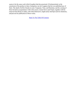 seems to be the same work which Josephus had also promised, if God permitted, at the
conclusion of his preface to these Antiquities; nor do I suppose that he ever published any of
them. The death of all his friends at court, Vespasian, Titus, and Domitian, and the coming of
those he had no acquaintance with to the crown, I mean Nerva and Trajan, together with his
removal from Rome to Judea, with what followed it, might easily interrupt such his intentions,
and prevent his publication of those works.

                                Back To The Table Of Contents
 