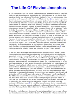 The Life Of Flavius Josephus
1. THE family from which I am derived is not an ignoble one, but hath descended all along from
the priests; and as nobility among several people is of a different origin, so with us to be of the
sacerdotal dignity, is an indication of the splendor of a family. Now, I am not only sprung from
a sacerdotal family in general, but from the first of the twenty-four (1) courses; and as among us
there is not only a considerable difference between one family of each course and another, I am
of the chief family of that first course also; nay, further, by my mother I am of the royal blood;
for the children of Asamoneus, from whom that family was derived, had both the office of the
high priesthood, and the dignity of a king, for a long time together. I will accordingly set down
my progenitors in order. My grandfather's father was named Simon, with the addition of Psellus:
he lived at the same time with that son of Simon the high priest, who first of all the high priests
was named Hyrcanus. This Simon Psellus had nine sons, one of whom was Matthias, called
Ephlias: he married the daughter of Jonathan the high priest, which Jonathan was the first of the
sons of Asamoneus, who was high priest, and was the brother of Simon the high priest also. This
Matthias had a son called Matthias Curtus, and that in the first year of the government of
Hyrcanus: his son's name was Joseph, born in the ninth year of the reign of Alexandra: his son
Matthias was born in the tenth year of the reign of Archclaus; as was I born to Matthias in the
first year of the reign of Caius Caesar. I have three sons: Hyrcanus, the eldest, was born in the
fourth year of the reign of Vespasian, as was Justus born in the seventh, and Agrippa in the
ninth. Thus have I set down the genealog of my family as I have found it described (2) in the
public records, and so bid adieu to those who calumniate me [as of a lower original].

2. Now, my father Matthias was not only eminent on account of is nobility, but had a higher
commendation on account of his righteousness, and was in great reputation in Jerusalem, the
greatest city we have. I was myself brought up with my brother, whose name was Matthias, for
he was my own brother, by both father and mother; and I made mighty proficiency in the
improvements of my learning, and appeared to have both a great memory and understanding.
Moreover, when I was a child, and about fourteen years of age, I was commended by all for the
love I had to learning; on which account the high priests and principal men of the city came then
frequently to me together, in order to know my opinion about the accurate understanding of
points of the law. And when I was about sixteen years old, I had a mind to make trim of the
several sects that were among us. These sects are three: - The first is that of the Pharisees, the
second that Sadducees, and the third that of the Essens, as we have frequently told you; for I
thought that by this means I might choose the best, if I were once acquainted with them all; so I
contented myself with hard fare, and underwent great difficulties, and went through them all.
Nor did I content myself with these trials only; but when I was informed that one, whose name
was Banus, lived in the desert, and used no other clothing than grew upon trees, and had no
other food than what grew of its own accord, and bathed himself in cold water frequently, both
by night and by day, in order to preserve his chastity, I imitated him in those things, and
continued with him three years. (3) So when I had accomplished my desires, I returned back to
the city, being now nineteen years old, and began to conduct myself according to the rules of the
sect of the Pharisees, which is of kin to the sect of the Stoics, as the Greeks call them.

3. But when I was in the twenty-sixth year of my age, it happened that I took a voyage to Rome,
and this on the occasion which I shall now describe. At the time when Felix was procurator of
 