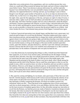 Judea there were certain priests of my acquaintance, and very excellent persons they were,
whom on a small and trifling occasion he had put into bonds, and sent to Rome to plead their
cause before Caesar. These I was desirous to procure deliverance for, and that especially
because I was informed that they were not unmindful of piety towards God, even under their
afflictions, but supported themselves with figs and nuts. (4) Accordingly I came to Rome,
though it were through a great number of hazards by sea; for as our ship was drowned in the
Adriatic Sea, we that were in it, being about six hundred in number, (5) swam for our lives all
the night; when, upon the first appearance of the day, and upon our sight of a ship of Cyrene, I
and some others, eighty in all, by God's providence, prevented the rest, and were taken up into
the other ship. And when I had thus escaped, and was come to Dieearchia, which the Italians
call Puteoli, I became acquainted with Aliturius, an actor of plays, and much beloved by Nero,
but a Jew by birth; and through his interest became known to Poppea, Caesar's wife, and took
care, as soon as possible, to entreat her to procure that the priests might be set at liberty. And
when, besides this favor, I had obtained many presents from Poppea, I returned home again.

4. And now I perceived innovations were already begun, and that there were a great many very
much elevated in hopes of a revolt from the Romans. I therefore endeavored to put a stop to
these tumultuous persons, and persuaded them to change their minds; and laid before their eyes
against whom it was that they were going to fight, and told them that they were inferior to the
Romans not only in martial skill, but also in good fortune; and desired them not rashly, and after
the most foolish manner, to bring on the dangers of the most terrible mischiefs upon their
country, upon their families, and upon themselves. And this I said with vehement exhortation,
because I foresaw that the end of such a war would be most unfortunate to us. But I could not
persuade them; for the madness of desperate men was quite too hard for me.

5. I was then afraid, lest, by inculcating these things so often, I should incur their hatred and
their suspicions, as if I were of our enemies' party, and should run into the danger of being
seized by them, and slain; since they were already possessed of Antonia, which was the citadel;
so I retired into the inner court of the temple. Yet did I go out of the temple again, after
Manahem and the principal of the band of robbers were put to death, when I abode among the
high priests and the chief of the Pharisees. But no small fear seized upon us when we saw the
people in arms, while we ourselves knew not what we should do, and were not able to restrain
the seditious. However, as the danger was directly upon us, we pretended that we were of the
same opinion with them, but only advised them to be quiet for the present, and to let the enemy
go away, still hoping that Gessius [Florus] would not be long ere he came, and that with great
forces, and so put an end to these seditious proceedings.

6. But, upon his coming and fighting, he was beaten, and a great many of those that were with
him fell. And this disgrace which Gessius [with Cestius] received, became the calamity of our
whole nation; for those that were fond of the war were so far elevated with this success, that
they had hopes of finally conquering the Romans. Of which war another occasion was
ministered; which was this: - Those that dwelt in the neighboring cities of Syria seized upon
such Jews as dwelt among them, with their wives and children, and slew them, when they had
not the least occasion of complaint against them; for they did neither attempt any innovation or
revolt from the Romans, nor had they given any marks of hatred or treacherous designs towards
the Syrians. But what was done by the inhabitants of Scythopolis was the most impious and
most highly criminal of all; (6) for when the Jews their enemies came upon them from without,
they forced the Jews that were among them to bear arms against their own countrymen, which it
is unlawful for us to do; (7) and when, by their assistance, they had joined battle with those who
 
