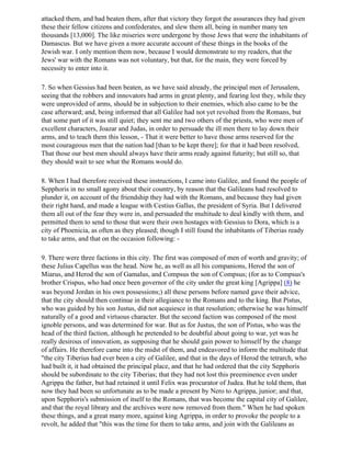 attacked them, and had beaten them, after that victory they forgot the assurances they had given
these their fellow citizens and confederates, and slew them all, being in number many ten
thousands [13,000]. The like miseries were undergone by those Jews that were the inhabitants of
Damascus. But we have given a more accurate account of these things in the books of the
Jewish war. I only mention them now, because I would demonstrate to my readers, that the
Jews' war with the Romans was not voluntary, but that, for the main, they were forced by
necessity to enter into it.

7. So when Gessius had been beaten, as we have said already, the principal men of Jerusalem,
seeing that the robbers and innovators had arms in great plenty, and fearing lest they, while they
were unprovided of arms, should be in subjection to their enemies, which also came to be the
case afterward; and, being informed that all Galilee had not yet revolted from the Romans, but
that some part of it was still quiet; they sent me and two others of the priests, who were men of
excellent characters, Joazar and Judas, in order to persuade the ill men there to lay down their
arms, and to teach them this lesson, - That it were better to have those arms reserved for the
most courageous men that the nation had [than to be kept there]; for that it had been resolved,
That those our best men should always have their arms ready against futurity; but still so, that
they should wait to see what the Romans would do.

8. When I had therefore received these instructions, I came into Galilee, and found the people of
Sepphoris in no small agony about their country, by reason that the Galileans had resolved to
plunder it, on account of the friendship they had with the Romans, and because they had given
their right hand, and made a league with Cestius Gallus, the president of Syria. But I delivered
them all out of the fear they were in, and persuaded the multitude to deal kindly with them, and
permitted them to send to those that were their own hostages with Gessius to Dora, which is a
city of Phoenicia, as often as they pleased; though I still found the inhabitants of Tiberias ready
to take arms, and that on the occasion following: -

9. There were three factions in this city. The first was composed of men of worth and gravity; of
these Julius Capellus was the head. Now he, as well as all his companions, Herod the son of
Miarus, and Herod the son of Gamalus, and Compsus the son of Compsus; (for as to Compsus's
brother Crispus, who had once been governor of the city under the great king [Agrippa] (8) he
was beyond Jordan in his own possessions;) all these persons before named gave their advice,
that the city should then continue in their allegiance to the Romans and to the king. But Pistus,
who was guided by his son Justus, did not acquiesce in that resolution; otherwise he was himself
naturally of a good and virtuous character. But the second faction was composed of the most
ignoble persons, and was determined for war. But as for Justus, the son of Pistus, who was the
head of the third faction, although he pretended to be doubtful about going to war, yet was he
really desirous of innovation, as supposing that he should gain power to himself by the change
of affairs. He therefore came into the midst of them, and endeavored to inform the multitude that
"the city Tiberius had ever been a city of Galilee, and that in the days of Herod the tetrarch, who
had built it, it had obtained the principal place, and that he had ordered that the city Sepphoris
should be subordinate to the city Tiberias; that they had not lost this preeminence even under
Agrippa the father, but had retained it until Felix was procurator of Judea. But he told them, that
now they had been so unfortunate as to be made a present by Nero to Agrippa, junior; and that,
upon Sepphoris's submission of itself to the Romans, that was become the capital city of Galilee,
and that the royal library and the archives were now removed from them." When he had spoken
these things, and a great many more, against king Agrippa, in order to provoke the people to a
revolt, he added that "this was the time for them to take arms, and join with the Galileans as
 