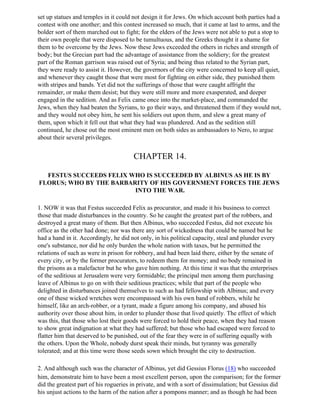 set up statues and temples in it could not design it for Jews. On which account both parties had a
contest with one another; and this contest increased so much, that it came at last to arms, and the
bolder sort of them marched out to fight; for the elders of the Jews were not able to put a stop to
their own people that were disposed to be tumultuous, and the Greeks thought it a shame for
them to be overcome by the Jews. Now these Jews exceeded the others in riches and strength of
body; but the Grecian part had the advantage of assistance from the soldiery; for the greatest
part of the Roman garrison was raised out of Syria; and being thus related to the Syrian part,
they were ready to assist it. However, the governors of the city were concerned to keep all quiet,
and whenever they caught those that were most for fighting on either side, they punished them
with stripes and bands. Yet did not the sufferings of those that were caught affright the
remainder, or make them desist; but they were still more and more exasperated, and deeper
engaged in the sedition. And as Felix came once into the market-place, and commanded the
Jews, when they had beaten the Syrians, to go their ways, and threatened them if they would not,
and they would not obey him, he sent his soldiers out upon them, and slew a great many of
them, upon which it fell out that what they had was plundered. And as the sedition still
continued, he chose out the most eminent men on both sides as ambassadors to Nero, to argue
about their several privileges.


                                       CHAPTER 14.

  FESTUS SUCCEEDS FELIX WHO IS SUCCEEDED BY ALBINUS AS HE IS BY
FLORUS; WHO BY THE BARBARITY OF HIS GOVERNMENT FORCES THE JEWS
                         INTO THE WAR.

1. NOW it was that Festus succeeded Felix as procurator, and made it his business to correct
those that made disturbances in the country. So he caught the greatest part of the robbers, and
destroyed a great many of them. But then Albinus, who succeeded Festus, did not execute his
office as the other had done; nor was there any sort of wickedness that could be named but he
had a hand in it. Accordingly, he did not only, in his political capacity, steal and plunder every
one's substance, nor did he only burden the whole nation with taxes, but he permitted the
relations of such as were in prison for robbery, and had been laid there, either by the senate of
every city, or by the former procurators, to redeem them for money; and no body remained in
the prisons as a malefactor but he who gave him nothing. At this time it was that the enterprises
of the seditious at Jerusalem were very formidable; the principal men among them purchasing
leave of Albinus to go on with their seditious practices; while that part of the people who
delighted in disturbances joined themselves to such as had fellowship with Albinus; and every
one of these wicked wretches were encompassed with his own band of robbers, while he
himself, like an arch-robber, or a tyrant, made a figure among his company, and abused his
authority over those about him, in order to plunder those that lived quietly. The effect of which
was this, that those who lost their goods were forced to hold their peace, when they had reason
to show great indignation at what they had suffered; but those who had escaped were forced to
flatter him that deserved to be punished, out of the fear they were in of suffering equally with
the others. Upon the Whole, nobody durst speak their minds, but tyranny was generally
tolerated; and at this time were those seeds sown which brought the city to destruction.

2. And although such was the character of Albinus, yet did Gessius Florus (18) who succeeded
him, demonstrate him to have been a most excellent person, upon the comparison; for the former
did the greatest part of his rogueries in private, and with a sort of dissimulation; but Gessius did
his unjust actions to the harm of the nation after a pompons manner; and as though he had been
 