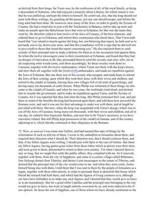 as derived from their kings; for Varus was, by the confession of all, of the royal family, as being
a descendant of Sohemus, who had enjoyed a tetrarchy about Libanus; for which reason it was
that he was puffed up, and kept the letters to himself. He contrived, also, that the king should not
meet with those writings, by guarding all the passes, lest any one should escape, and inform the
king what had been done. He moreover slew many of the Jews, in order to gratify the Syrians of
Cesarea. He had a mind also to join with the Trachonites in Batanea, and to take up arms and
make an assault upon the Babylonian Jews that were at Ecbatana; for that was the name they
went by. He therefore called to him twelve of the Jews of Cesarea, of the best character, and
ordered them to go to Ecbatana, and inform their countrymen who dwelt there, That Varus hath
heard that "you intend to march against the king; but, not believing that report, he hath sent us to
persuade you to lay down your arms, and that this compliance will be a sign that he did well not
to give credit to those that raised the report concerning you." He also enjoined them to send
seventy of their principal men to make a defense for them as to the accusation laid against them.
So when the twelve messengers came to their countrymen at Ecbatana, and found that they had
no designs of innovation at all, they persuaded them to send the seventy men also; who, not at
all suspecting what would come, sent them accordingly. So these seventy went down to
Caesarea, together with the twelve ambassadors; where Varus met them with the king's forces,
and slew them all, together with the [twelve] (9) ambassadors, and made an expedition against
the Jews of Ecbatana. But one there was of the seventy who escaped, and made haste to inform
the Jews of their coming; upon which they took their arms, with their wives and children, and
retired to the citadel at Gamala, leaving their own villages full of all sorts of good things, and
having many ten thousands of cattle therein. When Philip was informed of these things, he also
came to the citadel of Gamala; and when he was come, the multitude cried aloud, and desired
him to resume the government, and to make an expedition against Varus, and the Syrians of
Cesarea; for it was reported that they had slain the king. But Philip restrained their zeal, and put
them in mind of the benefits the king had bestowed upon them; and told them how powerful the
Romans were, and said it was not for their advantage to make war with them; and at length he
prevailed with them. But now, when the king was acquainted with Varus's design, which was to
cut off the Jews of Caesarea, being many ten thousands, with their wives and children, and all in
one day, he called to him Equiculus Modius, and sent him to be Varus's successor, as we have
elsewhere related. But still Philip kept possession of the citadel of Gamala, and of the country
adjoining to it, which thereby continued in their allegiance to the Romans.

12. Now, as soon as I was come into Galilee, and had learned this state of things by the
information of such as told me of them, I wrote to the sanhedrim at Jerusalem about them, and
required their direction what I should do. Their direction was, that I should continue there, and
that, if my fellow legates were willing, I should join with them in the care of Galilee. But those
my fellow legates, having gotten great riches from those tithes which as priests were their dues,
and were given to them, determined to return to their own country. Yet when I desired them to
stay so long, that we might first settle the public affairs, they complied with me. So I removed,
together with them, from the city of Sepphoris, and came to a certain village called Bethmaus,
four furlongs distant from Tiberius; and thence I sent messengers to the senate of Tiberius, and
desired that the principal men of the city would come to me: and when they were come, Justus
himself being also with them, I told them that I was sent to them by the people of Jerusalem as a
legate, together with these other priests, in order to persuade them to demolish that house which
Herod the tetrarch had built there, and which had the figures of living creatures in it, although
our laws have forbidden us to make any such figures; and I desired that they would give us leave
so to do immediately. But for a good while Capellus and the principal men belonging to the city
would not give us leave, but were at length entirely overcome by us, and were induced to be of
our opinion. So Jesus the son of Sapphias, one of those whom we have already mentioned as the
 