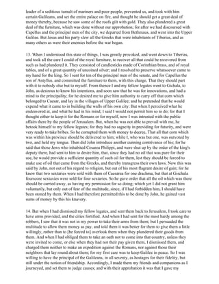 leader of a seditious tumult of mariners and poor people, prevented us, and took with him
certain Galileans, and set the entire palace on fire, and thought he should get a great deal of
money thereby, because he saw some of the roofs gilt with gold. They also plundered a great
deal of the furniture, which was done without our approbation; for after we had discoursed with
Capellus and the principal men of the city, we departed from Bethmaus, and went into the Upper
Galilee. But Jesus and his party slew all the Greeks that were inhabitants of Tiberias, and as
many others as were their enemies before the war began.

13. When I understood this state of things, I was greatly provoked, and went down to Tiberias,
and took all the care I could of the royal furniture, to recover all that could be recovered from
such as had plundered it. They consisted of candlesticks made of Corinthian brass, and of royal
tables, and of a great quantity of uncoined silver; and I resolved to preserve whatsoever came to
my hand for the king. So I sent for ten of the principal men of the senate, and for Capellus the
son of Antyllus, and committed the furniture to them, with this charge, That they should part
with it to nobody else but to myself. From thence I and my fellow legates went to Gichala, to
John, as desirous to know his intentions, and soon saw that he was for innovations, and had a
mind to the principality; for he desired me to give him authority to carry off that corn which
belonged to Caesar, and lay in the villages of Upper Galilee; and he pretended that he would
expend what it came to in building the walls of his own city. But when I perceived what he
endeavored at, and what he had in his mind, I said I would not permit him so to do; for that I
thought either to keep it for the Romans or for myself, now I was intrusted with the public
affairs there by the people of Jerusalem. But, when he was not able to prevail with me, he
betook himself to my fellow legates; for they had no sagacity in providing for futurity, and were
very ready to take bribes. So he corrupted them with money to decree, That all that corn which
was within his province should be delivered to him; while I, who was but one, was outvoted by
two, and held my tongue. Then did John introduce another cunning contrivance of his; for he
said that those Jews who inhabited Cesarea Philippi, and were shut up by the order of the king's
deputy there, had sent to him to desire him, that, since they had no oil that was pure for their
use, he would provide a sufficient quantity of such oil for them, lest they should be forced to
make use of oil that came from the Greeks, and thereby transgress their own laws. Now this was
said by John, not out of his regard to religion, but out of his most flagrant desire of gain; for he
knew that two sextaries were sold with them of Caesarea for one drachma, but that at Gischala
fourscore sextaxies were sold for four sextaries. So he gave order that all the oil which was there
should be carried away, as having my permission for so doing; which yet I did not grant him
voluntarily, but only out of fear of the multitude, since, if I had forbidden him, I should have
been stoned by them. When I had therefore permitted this to be done by John, he gained vast
sums of money by this his knavery.

14. But when I had dismissed my fellow legates, and sent them back to Jerusalem, I took care to
have arms provided, and the cities fortified. And when I had sent for the most hardy among the
robbers, I saw that it was not in my power to take their arms from them; but I persuaded the
multitude to allow them money as pay, and told them it was better for them to give them a little
willingly, rather than to [be forced to] overlook them when they plundered their goods from
them. And when I had obliged them to take an oath not to come into that country, unless they
were invited to come, or else when they had not their pay given them, I dismissed them, and
charged them neither to make an expedition against the Romans, nor against those their
neighbors that lay round about them; for my first care was to keep Galilee in peace. So I was
willing to have the principal of the Galileans, in all seventy, as hostages for their fidelity, but
still under the notion of friendship. Accordingly, I made them my friends and companions as I
journeyed, and set them to judge causes; and with their approbation it was that I gave my
 