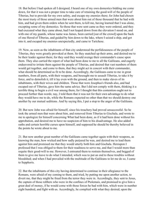 18. But before I had spoken all I designed, I heard one of my own domestics bidding me come
down, for that it was not a proper time to take care of retaining the good-will of the people of
Tiberias, but to provide for my own safety, and escape my enemies there; for John had chosen
the most trusty of those armed men that were about him out of those thousand that he had with
him, and had given them orders when he sent them, to kill me, having learned that I was alone,
excepting some of my domestics. So those that were sent came as they were ordered, and they
had executed what they came about, had I not leaped down from the elevation I stood on, and
with one of my guards, whose name was James, been carried [out of the crowd] upon the back
of one Herod of Tiberias, and guided by him down to the lake, where I seized a ship, and got
into it, and escaped my enemies unexpectedly, and came to Tarichese.

19. Now, as soon as the inhabitants of that city understood the perfidiousness of the people of
Tiberias, they were greatly provoked at them. So they snatched up their arms, and desired me to
be their leader against them; for they said they would avenge their commander's cause upon
them. They also carried the report of what had been done to me to all the Galileans, and eagerly
endeavored to irritate them against the people of Tiberias, and desired that vast numbers of them
would get together, and come to them, that they might act in concert with their commander,
what should be determined as fit to be done. Accordingly, the Galileans came to me in great
numbers, from all parts, with their weapons, and besought me to assault Tiberias, to take it by
force, and to demolish it, till it lay even with the ground, and then to make slaves of its
inhabitants, with their wives and children. Those that were Josephus's friends also, and had
escaped out of Tiberias, gave him the same advice. But I did not comply with them, thinking it a
terrible thing to begin a civil war among them; for I thought that this contention ought not to
proceed further than words; nay, I told them that it was not for their own advantage to do what
they would have me to do, while the Romans expected no other than that we should destroy one
another by our mutual seditions. And by saying this, I put a stop to the anger of the Galileans.

20. But now John was afraid for himself, since his treachery had proved unsuccessful. So he
took the armed men that were about him, and removed from Tiberias to Gischala, and wrote to
me to apologize for himself concerning What had been done, as if it had been done without his
approbation, and desired me to have no suspicion of him to his disadvantage. He also added
oaths and certain horrible curses upon himself, and supposed he should be thereby believed in
the points he wrote about to me.

21. But now another great number of the Galileans came together again with their weapons, as
knowing the man, how wicked and how sadly perjured he was, and desired me to lead them
against him and promised me that they would utterly both him and Gischala. Hereupon I
professed that I was obliged to them for their readiness to serve me, and that I would more than
requite their good-will to me. However, I entreated them to restrain themselves, and begged of
them to give me leave to do what I intended, which was to put an end to these troubles without
bloodshed; and when I had prevailed with the multitude of the Galileans to let me do so, I came
to Sepphoris.

22. But the inhabitants of this city having determined to continue in their allegiance to the
Romans, were afraid of my coming to them, and tried, by putting me upon another action, to
divert me, that they might be freed from the terror they were in. Accordingly, they sent to Jesus,
the captain of those robbers who were in the confines of Ptolemais, and promised to give him a
great deal of money, if he would come with those forces he had with him, which were in number
eight hundred, and fight with us. Accordingly, he complied with what they desired, upon the
 