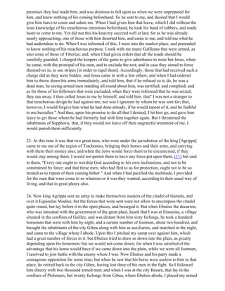 promises they had made him, and was desirous to fall upon us when we were unprepared for
him, and knew nothing of his coming beforehand. So he sent to me, and desired that I would
give him leave to come and salute me. When I had given him that leave, which I did without the
least knowledge of his treacherous intentions beforehand, he took his band of robbers, and made
haste to come to me. Yet did not this his knavery succeed well at last; for as he was already
nearly approaching, one of those with him deserted him, and came to me, and told me what he
had undertaken to do. When I was informed of this, I went into the market-place, and pretended
to know nothing of his treacherous purpose. I took with me many Galileans that were armed, as
also some of those of Tiberias; and, when I had given orders that all the roads should be
carefully guarded, I charged the keepers of the gates to give admittance to none but Jesus, when
he came, with the principal of his men, and to exclude the rest; and in case they aimed to force
themselves in, to use stripes [in order to repel them]. Accordingly, those that had received such a
charge did as they were bidden, and Jesus came in with a few others; and when I had ordered
him to throw down his arms immediately, and told him, that if he refused so to do, he was a
dead man, he seeing armed men standing all round about him, was terrified, and complied; and
as for those of his followers that were excluded, when they were informed that he was seized,
they ran away. I then called Jesus to me by himself, and told him, that" I was not a stranger to
that treacherous design he had against me, nor was I ignorant by whom he was sent for; that,
however, I would forgive him what he had done already, if he would repent of it, and be faithful
to me hereafter." And thus, upon his promise to do all that I desired, I let him go, and gave him
leave to get those whom he had formerly had with him together again. But I threatened the
inhabitants of Sepphoris, that, if they would not leave off their ungrateful treatment of me, I
would punish them sufficiently.

23. At this time it was that two great men, who were under the jurisdiction of the king [Agrippa]
came to me out of the region of Trachonius, bringing their horses and their arms, and carrying
with them their money also; and when the Jews would force them to be circumcised, if they
would stay among them, I would not permit them to have any force put upon them, (11) but said
to them, "Every one ought to worship God according to his own inclinations, and not to be
constrained by force; and that these men, who had fled to us for protection, ought not to be so
treated as to repent of their coming hither." And when I had pacified the multitude, I provided
for the men that were come to us whatsoever it was they wanted, according to their usual way of
living, and that in great plenty also.

24. Now king Agrippa sent an army to make themselves masters of the citadel of Gamala, and
over it Equieulus Modius; but the forces that were sent were not allow to encompass the citadel
quite round, but lay before it in the open places, and besieged it. But when Ebutius the decurion,
who was intrusted with the government of the great plain, heard that I was at Simonias, a village
situated in the confines of Galilee, and was distant from him sixty furlongs, he took a hundred
horsemen that were with him by night, and a certain number of footmen, about two hundred, and
brought the inhabitants of the city Gibea along with him as auxiliaries, and marched in the night,
and came to the village where I abode. Upon this I pitched my camp over against him, which
had a great number of forces in it: but Ebutius tried to draw us down into the plain, as greatly
depending upon his horsemen; but we would not come down; for when I was satisfied of the
advantage that his horse would have if we came down into the plain, while we were all footmen,
I resolved to join battle with the enemy where I was. Now Ebutius and his party made a
courageous opposition for some time; but when he saw that his horse were useless to him in that
place, he retired back to the city Gibea, having lost three of his men in the fight. So I followed
him directy with two thousand armed men; and when I was at the city Besara, that lay in the
confines of Ptolemais, but twenty furlongs from Gibea, where Ebutius abode, I placed my armed
 