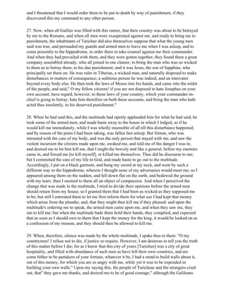 and I threatened that I would order them to be put to death by way of punishment, if they
discovered this my command to any other person.

27. Now, when all Galilee was filled with this rumor, that their country was about to be betrayed
by me to the Romans, and when all men were exasperated against me, and ready to bring me to
punishment, the inhabitants of Tarichee did also themselves suppose that what the young men
said was true, and persuaded my guards and armed men to leave me when I was asleep, and to
come presently to the hippodrome, in order there to take counsel against me their commander.
And when they had prevailed with them, and they were gotten together, they found there a great
company assembled already, who all joined in one clamor, to bring the man who was so wicked
to them as to betray them, to his due punishment; and it was Jesus, the son of Sapphias, who
principally set them on. He was ruler in Tiberias, a wicked man, and naturally disposed to make
disturbances in matters of consequence; a seditious person he was indeed, and an innovator
beyond every body else. He then took the laws of Moses into his hands, and came into the midst
of the people, and said," O my fellow citizens! if you are not disposed to hate Josephus on your
own account, have regard, however, to these laws of your country, which your commander-in-
chief is going to betray; hate him therefore on both these accounts, and bring the man who hath
acted thus insolently, to his deserved punishment."

28. When he had said this, and the multitude had openly applauded him for what he had said, he
took some of the armed men, and made haste away to the house in which I lodged, as if he
would kill me immediately, while I was wholly insensible of all till this disturbance happened;
and by reason of the pains I had been taking, was fallen fast asleep. But Simon, who was
intrusted with the care of my body, and was the only person that stayed with me, and saw the
violent incursion the citizens made upon me, awaked me, and told me of the danger I was in,
and desired me to let him kill me, that I might die bravely and like a general, before my enemies
came in, and forced me [to kill myself], or killed me themselves. Thus did he discourse to me;
but I committed the care of my life to God, and made haste to go out to the multitude.
Accordingly, I put on a black garment, and hung my sword at my neck, and went by such a
different way to the hippodrome, wherein I thought none of my adversaries would meet me; so I
appeared among them on the sudden, and fell down flat on the earth, and bedewed the ground
with my tears: then I seemed to them all an object of compassion. And when I perceived the
change that was made in the multitude, I tried to divide their opinions before the armed men
should return from my house; so I granted them that I had been as wicked as they supposed me
to be; but still I entreated them to let me first inform them for what use I had kept that money
which arose from the plunder, and, that they might then kill me if they pleased: and upon the
multitude's ordering me to speak, the armed men came upon me, and when they saw me, they
ran to kill me; but when the multitude bade them hold their hands, they complied, and expected
that as soon as I should own to them that I kept the money for the king, it would be looked on as
a confession of my treason, and they should then be allowed to kill me.

29. When, therefore, silence was made by the whole multitude, I spake thus to them: "O my
countrymen! I refuse not to die, if justice so require. However, I am desirous to tell you the truth
of this matter before I die; for as I know that this city of yours [Tarichee] was a city of great
hospitality, and filled with abundance of such men as have left their own countries, and are
come hither to be partakers of your fortune, whatever it be, I had a mind to build walls about it,
out of this money, for which you are so angry with me, while yet it was to be expended in
building your own walls." Upon my saying this, the people of Taricheae and the strangers cried
out, that" they gave me thanks, and desired me to be of good courage," although the Galileans
 