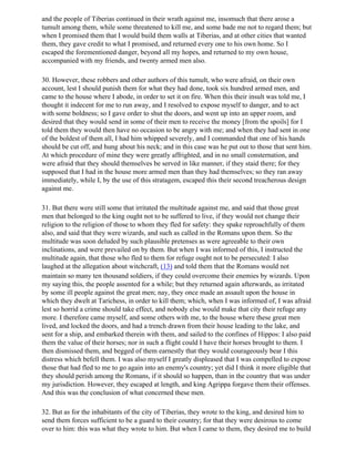 and the people of Tiberias continued in their wrath against me, insomuch that there arose a
tumult among them, while some threatened to kill me, and some bade me not to regard them; but
when I promised them that I would build them walls at Tiberias, and at other cities that wanted
them, they gave credit to what I promised, and returned every one to his own home. So I
escaped the forementioned danger, beyond all my hopes, and returned to my own house,
accompanied with my friends, and twenty armed men also.

30. However, these robbers and other authors of this tumult, who were afraid, on their own
account, lest I should punish them for what they had done, took six hundred armed men, and
came to the house where I abode, in order to set it on fire. When this their insult was told me, I
thought it indecent for me to run away, and I resolved to expose myself to danger, and to act
with some boldness; so I gave order to shut the doors, and went up into an upper room, and
desired that they would send in some of their men to receive the money [from the spoils] for I
told them they would then have no occasion to be angry with me; and when they had sent in one
of the boldest of them all, I had him whipped severely, and I commanded that one of his hands
should be cut off, and hung about his neck; and in this case was he put out to those that sent him.
At which procedure of mine they were greatly affrighted, and in no small consternation, and
were afraid that they should themselves be served in like manner, if they staid there; for they
supposed that I had in the house more armed men than they had themselves; so they ran away
immediately, while I, by the use of this stratagem, escaped this their second treacherous design
against me.

31. But there were still some that irritated the multitude against me, and said that those great
men that belonged to the king ought not to be suffered to live, if they would not change their
religion to the religion of those to whom they fled for safety: they spake reproachfully of them
also, and said that they were wizards, and such as called in the Romans upon them. So the
multitude was soon deluded by such plausible pretenses as were agreeable to their own
inclinations, and were prevailed on by them. But when I was informed of this, I instructed the
multitude again, that those who fled to them for refuge ought not to be persecuted: I also
laughed at the allegation about witchcraft, (13) and told them that the Romans would not
maintain so many ten thousand soldiers, if they could overcome their enemies by wizards. Upon
my saying this, the people assented for a while; but they returned again afterwards, as irritated
by some ill people against the great men; nay, they once made an assault upon the house in
which they dwelt at Tarichess, in order to kill them; which, when I was informed of, I was afraid
lest so horrid a crime should take effect, and nobody else would make that city their refuge any
more. I therefore came myself, and some others with me, to the house where these great men
lived, and locked the doors, and had a trench drawn from their house leading to the lake, and
sent for a ship, and embarked therein with them, and sailed to the confines of Hippos: I also paid
them the value of their horses; nor in such a flight could I have their horses brought to them. I
then dismissed them, and begged of them earnestly that they would courageously bear I this
distress which befell them. I was also myself I greatly displeased that I was compelled to expose
those that had fled to me to go again into an enemy's country; yet did I think it more eligible that
they should perish among the Romans, if it should so happen, than in the country that was under
my jurisdiction. However, they escaped at length, and king Agrippa forgave them their offenses.
And this was the conclusion of what concerned these men.

32. But as for the inhabitants of the city of Tiberias, they wrote to the king, and desired him to
send them forces sufficient to be a guard to their country; for that they were desirous to come
over to him: this was what they wrote to him. But when I came to them, they desired me to build
 