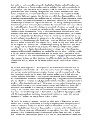 their walls, as I had promised them to do; for they had heard that the walls of Tarichess were
already built. I agreed to their proposal accordingly; and when I had made preparation for the
entire building, I gave order to the architects to go to work; but on the third day, when I was
gone to Tarichess, which was thirty furlongs distant from Tiberias, it so fell out, that some
Roman horsemen were discovered on their march, not far from the city, which made it to be
supposed that the forces were come from the king; upon which they shouted, and lifted up their
voices in commendations of the king, and in reproaches against me. Hereupon one came running
to me, and told me what their dispositions were, and that they had resolved to revolt from me:
upon hearing which news I was very much alarmed; for I had already sent away my armed men
from Tarichess, to their own homes, because the next day was our sabbath; for I would not have
the people of Tarichess disturbed [on that day] by a multitude of soldiers; and indeed, whenever
I sojourned at that city, I never took any particular care for a guard about my own body, because
I had had frequent instances of the fidelity its inhabitants bore to me. I had now about me no
more than seven armed men, besides some friends, and was doubtful what to do; for to send to
recall my own forces I did not think proper, because the present day was almost over; and had
those forces been with me, I could not take up arms on the next day, because our laws forbade
us so to do, even though our necessity should be very great; and if I should permit the people of
Tarichess, and the strangers with them, to guard the city, I saw that they would not be sufficient
for that purpose, and I perceived that I should be obliged to delay my assistance a great while;
for I thought with myself that the forces that came from the king would prevent me, and that I
should be driven out of the city. I considered, therefore, how to get clear of these forces by a
stratagem; so I immediately placed those my friends of Tarichee, on whom I could best confide,
at the gates, to watch those very carefully who went out at those gates: I also called to me the
heads of families, and bade every one of them to seize upon a ship (14) to go on board it, and to
take a master with them, and follow him to the city of Tiberias. I also myself went on board one
of those ships, with my friends, and the seven armed men already mentioned, and sailed for
Tiberias.

33. But now, when the people of Tiberias perceived that there were no forces come from the
king, and yet saw the whole lake full of ships, they were in fear what would become of their
city, and were greatly terrified, as supposing that the ships were full of men on board; so they
then changed their minds, and threw down their weapons, and met me with their wives and
children, and made acclamations to me with great commendations; for they imagined that I did
not know their former inclinations [to have been against me]; so they persuaded me to spare the
city. But when I was come near enough, I gave order to the masters of the ships to cast anchor a
good way off the land, that the people of Tiberias might not perceive that the ships had no men
on board; but I went nearer to the people in one of the ships, and rebuked them for their folly, ,
and that they were so fickle as, without any just occasion in the world, to revolt from their
fidelity to me. However, assured them that I would entirely forgive them for the time to come, if
they would send ten of the ringleaders of the multitude to me; and when they complied readily
with this proposal, and sent me the men forementioned, I put them on board a ship, and sent
them away to Tarichese; and ordered them to be kept in prison.

34. And by this stratagem it was that I gradually got all the senate of Tiberias into my power,
and sent them to the city forementioned, with many of the principal men among the populace,
and those not fewer in number than the other. But when the multitude saw into what great
miseries they had brought themselves, they desired me to punish the author of this sedition: his
name was Clitus, a young man, bold and rash in his undertakings. Now, since I thought it not
agreeable to piety to put one of my own people to death, and yet found it necessary to punish
him, I ordered Levi, one of my own guards, to go to him, and cut off one of Clitus's hands; but
 