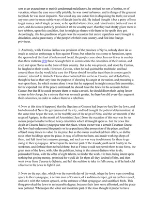 sent as an executioner to punish condemned malefactors, he omitted no sort of rapine, or of
vexation; where the case was really pitiable, he was most barbarous, and in things of the greatest
turpitude he was most impudent. Nor could any one outdo him in disguising the truth; nor could
any one contrive more subtle ways of deceit than he did. He indeed thought it but a petty offense
to get money out of single persons; so he spoiled whole cities, and ruined entire bodies of men at
once, and did almost publicly proclaim it all the country over, that they had liberty given them to
turn robbers, upon this condition, that he might go shares with them in the spoils they got.
Accordingly, this his greediness of gain was the occasion that entire toparchies were brought to
desolation, and a great many of the people left their own country, and fled into foreign
provinces.

3. And truly, while Cestius Gallus was president of the province of Syria, nobody durst do so
much as send an embassage to him against Florus; but when he was come to Jerusalem, upon
the approach of the feast of unleavened bread, the people came about him not fewer in number
than three millions (19) these besought him to commiserate the calamities of their nation, and
cried out upon Florus as the bane of their country. But as he was present, and stood by Cestius,
he laughed at their words. However, Cestius, when he had quieted the multitude, and had
assured them that he would take care that Florus should hereafter treat them in a more gentle
manner, returned to Antioch. Florus also conducted him as far as Cesarea, and deluded him,
though he had at that very time the purpose of showing his anger at the nation, and procuring a
war upon them, by which means alone it was that he supposed he might conceal his enormities;
for he expected that if the peace continued, he should have the Jews for his accusers before
Caesar; but that if he could procure them to make a revolt, he should divert their laying lesser
crimes to his charge, by a misery that was so much greater; he therefore did every day augment
their calamities, in order to induce them to a rebellion.

4. Now at this time it happened that the Grecians at Cesarea had been too hard for the Jews, and
had obtained of Nero the government of the city, and had brought the judicial determination: at
the same time began the war, in the twelfth year of the reign of Nero, and the seventeenth of the
reign of Agrippa, in the month of Artemisins [Jyar.] Now the occasion of this war was by no
means proportionable to those heavy calamities which it brought upon us. For the Jews that
dwelt at Cesarea had a synagogue near the place, whose owner was a certain Cesarean Greek:
the Jews had endeavored frequently to have purchased the possession of the place, and had
offered many times its value for its price; but as the owner overlooked their offers, so did he
raise other buildings upon the place, in way of affront to them, and made working-shops of
them, and left them but a narrow passage, and such as was very troublesome for them to go
along to their synagogue. Whereupon the warmer part of the Jewish youth went hastily to the
workmen, and forbade them to build there; but as Florus would not permit them to use force, the
great men of the Jews, with John the publican, being in the utmost distress what to do,
persuaded Florus, with the offer of eight talents, to hinder the work. He then, being intent upon
nothing but getting money, promised he would do for them all they desired of him, and then
went away from Cesarea to Sebaste, and left the sedition to take its full course, as if he had sold
a license to the Jews to fight it out.

5. Now on the next day, which was the seventh day of the week, when the Jews were crowding
apace to their synagogue, a certain man of Cesarea, of a seditious temper, got an earthen vessel,
and set it with the bottom upward, at the entrance of that synagogue, and sacrificed birds. This
thing provoked the Jews to an incurable degree, because their laws were affronted, and the place
was polluted. Whereupon the sober and moderate part of the Jews thought it proper to have
 