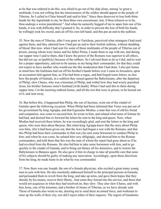 as he that was ordered to do this, was afraid to go out of the ship alone, among 'so great a
multitude, I was not willing that the timorousness of the soldier should appear to the people of
Tiberias. So I called to Clitus himself and said to him," Since thou deservest to lose both thine
hands for thy ingratitude to me, be thou thine own executioner, lest, if thou refusest so to be,
thou undergo a worse punishment." And when he earnestly begged of me to spare him one of his
hands, it was with difficulty that I granted it. So, in order to prevent the loss of both his hands,
he willingly took his sword, and cut off his own left hand; and this put an end to the sedition.

35. Now the men of Tiberias, after I was gone to Taricheae, perceived what stratagem I had used
against them, and they admired how I had put an end to their foolish sedition, without shedding
of blood. But now, when I had sent for some of those multitudes of the people of Tiberias out of
prison, among whom were Justus and his father Pistus, I made them to sup with me; and during
our supper time I said to them, that I knew the power of the Romans was superior to all others,
but did not say so [publicly] because of the robbers. So I advised them to do as I did, and to wait
for a proper opportunity, and not to be uneasy at my being their commander; for that they could
not expect to have another who would use the like moderation that I had done. I also put Justus
in mind how the Galileans had cut off his brother's hands before ever I came to Jerusalem, upon
an accusation laid against him, as if he had been a rogue, and had forged some letters; as also
how the people of Gamala, in a sedition they raised against the Babylonians, after the departure
of Philip, slew Chares, who was a kinsman of Philip, and withal how they had wisely punished
Jesus, his brother Justuses sister's husband [with death]. When I had said this to them during
supper time, I in the morning ordered Justus, and all the rest that were in prison, to be loosed out
of it, and sent away.

36. But before this, it happened that Philip, the son of Jacimus, went out of the citadel of
Gamala upon the following occasion: When Philip had been informed that Varus was put out of
his government by king Agrippa, and that Equieulus Modius, a man that was of old his friend
and companion, was come to succeed him, he wrote to him, and related what turns of fortune he
had had, and desired him to forward the letters he sent to the king and queen. Now, when
Modius had received these letters, he was exceedingly glad, and sent the letters to the king and
queen, who were then about Berytus. But when king Agrippa knew that the story about Philip
was false, (for it had been given out, that the Jews had begun a war with the Romans, and that
this Philip had been their commander in that war,) he sent some horsemen to conduct Philip to
him; and when he was come, he saluted him very obligingly, and showed him to the Roman
commanders, and told them that this was the man of whom the report had gone about as if he
had revolted from the Romans. He also bid him to take some horsemen with him, and to go
quickly to the citadel of Gamala, and to bring out thence all his domestics, and to restore the
Babylonians to Batanea again. He also gave it him in charge to take all possible care that none
of his subjects should be guilty of making any innovation. Accordingly, upon these directions
from the king, he made haste to do what he was commanded.

37. Now there was one Joseph, the son of a female physician, who excited a great many young
men to join with him. He also insolently addressed himself to the principal persons at Gamala,
and persuaded them to revolt from the king; and take up arms, and gave them hopes that they
should, by his means, recover their liberty. And some they forced into the service, and those that
would not acquiesce in what they had resolved on, they slew. They also slew Chares, and with
him Jesus, one of his kinsmen, and a brother of Justus of Tiberias, as we have already said.
Those of Gamala also wrote to me, desiring me to send them an armed force, and workmen to
raise up the walls of their city; nor did I reject either of their requests. The region of Gaulanitis
 