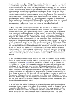 forty thousand [drachmae] out of the public money: but when they heard that there was a certain
Galilean that then sojourned at Jerusalem, whose name was Jesus, who had about him a band of
six hundred armed men, they sent for him, and gave him three months pay, and gave him orders
to follow Jonathan and his companions, and be obedient to them. They also gave money to three
hundred men that were citizens of Jerusalem, to maintain them all, and ordered them also to
follow the ambassadors; and when they had complied, and were gotten ready for the march,
Jonathan and his companions went out with them, having along with them John's brother and a
hundred armed men. The charge that was given them by those that sent them was this: That if I
would voluntarily lay down my arms, they should send me alive to the city of Jerusalem; but
that, in case I opposed them, they should kill me, and fear nothing; for that it was their command
for them so to do. They also wrote to John to make all ready for fighting me, and gave orders to
the inhabitants of Sepphoris, and Gabara, and Tiberins, to send auxiliaries to John.

41. Now, as my father wrote me an account of this, (for Jesus the son of Gamala, who was
present in that council, a friend and companion of mine, told him of it,) I was very much
troubled, as discovering thereby that my fellow citizens proved so ungrateful to me, as, out of
envy, to give order that I should be slain: my father earnestly pressed me also in his letter to
come to him, for that he longed to see his son before he died. I informed my friends of these
things, and that in three days' time I should leave the country, and go home. Upon hearing this,
they were all very sorry, and desired me, with tears in their eyes, not to leave them to be
destroyed; for so they thought they should be, if I were deprived of the command over them: but
as I did not grant their request, but was taking care of my own safety, the Galileans, out of their
dread of the consequence of my departure, that they should then be at the mercy of the robbers,
sent messengers over all Galilee to inform them of my resolution to leave them. Whereupon, as
soon as they heard it, they got together in great numbers, from all parts, with their wives and
children; and this they did, as it appeared to me, not more out of their affection to me, than out
of their fear on their own account; for while I staid with them, they supposed that they should
suffer no harm. So they all came into the great plain, wherein I lived, the name of which was
Asochis.

42. But wonderful it was what a dream I saw that very night; for when I had betaken myself to
my bed, as grieved and disturbed at the news that had been written to me, it seemed to me, that a
certain person stood by me, (18) and said, "O Josephus! leave off to afflict thy soul, and put
away all fear; for what now grieves thee will render thee very considerable, and in all respects
most happy; for thou shalt get over not only these difficulties, but many others, with great
success. However, be not cast down, but remember that thou art to fight with the Romans."
When I had seen this dream, I got up with an intention of going down to the plain. Now, when
the whole multitude of the Galileans, among whom were the women and children, saw me, they
threw themselves down upon their faces, and, with tears in their eyes, besought me not to leave
them exposed to their enemies, nor to go away and permit their country to be injured by them.
But when I did not comply, with their entreaties, they compelled me to take an oath, that I would
stay with them: they also cast abundance of reproaches upon the people of Jerusalem, that they
would not let their country enjoy peace.

43. When I heard this, and saw what sorrow the people were in, I was moved with compassion
to them, and thought it became me to undergo the most manifest hazards for the sake of so great
a multitude; so I let them know I would stay with them. And when I had given order that five
thousand off them should come to me armed, and with provisions for their maintenance, I sent
the rest away to their own homes; and when those five thousand were come, I took them,
 