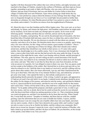 together with three thousand of the soldiers that were with me before, and eighty horsemen, and
marched to thevillage of Chabolo, situated in the confines of Ptolimias, and there kept my forces
together, pretending to get ready to fight with Placidus, who was come with two cohorts of
footmen, and one troop of horsemen, and was sent thither by Cestius Gallus to burn those
villages of Galilee that were near Ptolemais. Upon whose casting up a bank before the city
Ptolemais, I also pitched my camp at about the distance of sixty furlongs from that village. And
now we frequently brought out our forces as if we would fight, but proceeded no further than
skirmishes at a distance; for when Placidus perceived that I was earnest to come to a battle, he
was afraid, and avoided it. Yet did he not remove from the neighborhood of Ptolemais.

44. About this time it was that Jonathan and his fellow legates came. They were sent, as we have
said already, by Simon, and Ananus the high priest. And Jonathan contrived how he might catch
me by treachery; for he durst not make any attempt upon me openly. So he wrote me the
following epistle: "Jonathan and those that are with him, and are sent by the people of
Jerusalem, to Josephus, send greeting. We are sent by the principal men of Jerusalem, who have
heard that John of Gischala hath laid many snares for thee, to rebuke him, and to exhort him to
be subject to thee hereafter. We are also desirous to consult with thee about our common
concerns, and what is fit to be done. We therefore desire thee to come to us quickly, and to bring
only a few men with thee; for this village will not contain a great number of soldiers." Thus it
was that they wrote, as expecting one of these two things; either that I should come without
armed men, and then they should have me wholly in their power; or, if I came with a great
number, they should judge me to be a public enemy. Now it was a horseman who brought the
letter, a man at other times bold, and one that had served in the army under the king. It was the
second hour of the night that he came, when I was feasting with my friends, and the principal of
the Galileans. This man, upon my servant's telling me that a certain horseman of the Jewish
nation was come, was called in at my command, but did not so much as salute me at all, but held
out a letter, and said, "This letter is sent thee by those that are come from Jerusalem; do thou
write an answer to it quickly; for I am obliged to return to them very soon. Now my guests could
not but wonder at the boldness of the soldier. But I desired him to sit down and sup with us; but
when he refused so to do, I held the letter in my hands as I received it, and fell a talking with my
guests about other matters. But a few hours afterwards, I got up, and when I had dismissed the
rest to go to their beds, I bid only four of my intimate friends to stay, and ordered my servant to
get some wine ready. I also opened the letter so, that nobody could perceive it; and
understanding thereby presently the purport· of the writing, I sealed it up again, and appeared as
if I had not yet read it, but only held it in my hands. I ordered twenty drachmae should be given
the soldier for the charges of his journey; and when he took the money, and said that he thanked
me for it, I perceived that he loved money, and that he was to be caught chiefly by that means;
and I said to him," If thou wilt but drink with us, thou shalt have a drachma for every glass thou
drinkest." So he gladly embraced this proposal, and drank a great deal of wine, in order to get
the more money, and was so drunk, that at last he could not keep the secrets he was intrusted
with, but discovered them without my putting questions to him, viz. That a treacherous design
was contrived against me, and that I was doomed to die by those that sent him. When I heard
this, I wrote back this answer: "Josephus to Jonathan, and those that are with him, sendeth
greeting. Upon the information that you are come in health into Galilee, I rejoice, and this
especially because I can now resign the care of public affairs here into your hands, and return
into my native country, which is what I have desired to do a great while; and I confess I ought
not only to come to you as far as Xaloth, but farther, and this without your commands. But I
desire you to excuse me, because I cannot do it now, since I watch the motions of Placidus, who
hath a mind to go up into Galilee; and this I do here at Chabolo. Do you therefore, on the receipt
of this epistle, come hither to me. Fare you well."
 