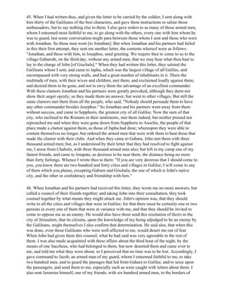45. When I had written thus, and given the letter to be carried by the soldier, I sent along with
him thirty of the Galileans of the best characters, and gave them instructions to salute those
ambassadors, but to say nothing else to them. I also gave orders to as many of those armed men,
whom I esteemed most faithful to me, to go along with the others, every one with him whom he
was to guard, lest some conversation might pass between those whom I sent and those who were
with Jonathan. So those men went [to Jonathan]. But when Jonathan and his partners had failed
in this their first attempt, they sent me another letter, the contents whereof were as follows:
"Jonathan, and those with him, to Josephus, send greeting. We require thee to come to us to the
village Gabaroth, on the third day, without any armed men, that we may hear what thou hast to
lay to the charge of John [of Gischala]." When they had written this letter, they saluted the
Galileans whom I sent, and came to Japha, which was the largest village of all Galilee, and
encompassed with very strong walls, and had a great number of inhabitants in it. There the
multitude of men, with their wives and children, met them, and exclaimed loudly against them;
and desired them to be gone, and not to envy them the advantage of an excellent commander.
With these clamors Jonathan and his partners were greatly provoked, although they durst not
show their anger openly; so they made them no answer, but went to other villages. But still the
same clamors met them from all the people, who said, "Nobody should persuade them to have
any other commander besides Josephus." So Jonathan and his partners went away from them
without success, and came to Sepphoris, the greatest city of all Galilee. Now the men of that
city, who inclined to the Romans in their sentiments, met them indeed, but neither praised nor
reproached me and when they were gone down from Sepphoris to Asochis, the people of that
place made a clamor against them, as those of Japha had done; whereupon they were able to
contain themselves no longer, but ordered the armed men that were with them to beat those that
made the clamor with their clubs. And when they came to Gabara, John met them with three
thousand armed men; but, as I understood by their letter that they had resolved to fight against
me, I arose from Chabolo, with three thousand armed men also; but left in my camp one of my
fastest friends, and came to Jotapata, as desirous to be near them, the distance being no more
than forty furlongs. Whence I wrote thus to them: "If you are very desirous that I should come to
you, you know there are two hundred and forty cities and villages in Galilee; I will come to any
of them which you please, excepting Gaburn and Gischala; the one of which is John's native
city, and the other in confederacy and friendship with him."

46. When Jonathan and his partners had received this letter, they wrote me no more answers, but
called a council of their friends together; and taking John into their consultation, they took
counsel together by what means they might attack me. John's opinion was, that they should
write to all the cities and villages that were in Galilee; for that there must be certainly one or two
persons in every one of them that were at variance with me, and that they should be invited to
come to oppose me as an enemy. He would also have them send this resolution of theirs to the
city of Jerusalem, that its citizens, upon the knowledge of my being adjudged to be an enemy by
the Galileans, might themselves I also confirm that determination. He said also, that when this
was done, even those Galileans who were well affected to me, would desert me out of fear.
When John had given them this counsel, what he had said was very agreeable to the rest of
them. I was also made acquainted with these affairs about the third hour of the night, by the
means of one Saccheus, who had belonged to them, but now deserted them and came over to
me, and told me what they were about; so I perceived that no time was to be lost. Accordingly, I
gave command to Jacob, an armed man of my guard, whom I esteemed faithful to me, to take
two hundred men, and to guard the passages that led from Gahara to Galilee, and to seize upon
the passengers, and send them to me, especially such as were caught with letters about them: I
also sent Jeremias himself, one of my friends, with six hundred armed men, to the borders of
 