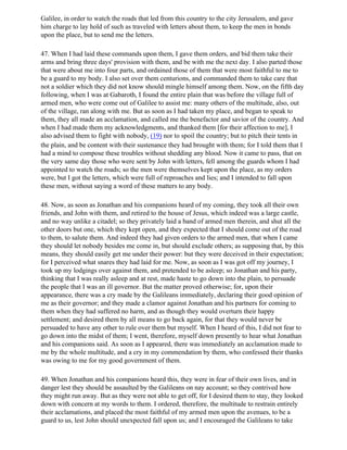 Galilee, in order to watch the roads that led from this country to the city Jerusalem, and gave
him charge to lay hold of such as traveled with letters about them, to keep the men in bonds
upon the place, but to send me the letters.

47. When I had laid these commands upon them, I gave them orders, and bid them take their
arms and bring three days' provision with them, and be with me the next day. I also parted those
that were about me into four parts, and ordained those of them that were most faithful to me to
be a guard to my body. I also set over them centurions, and commanded them to take care that
not a soldier which they did not know should mingle himself among them. Now, on the fifth day
following, when I was at Gabaroth, I found the entire plain that was before the village full of
armed men, who were come out of Galilee to assist me: many others of the multitude, also, out
of the village, ran along with me. But as soon as I had taken my place, and began to speak to
them, they all made an acclamation, and called me the benefactor and savior of the country. And
when I had made them my acknowledgments, and thanked them [for their affection to me], I
also advised them to fight with nobody, (19) nor to spoil the country; but to pitch their tents in
the plain, and be content with their sustenance they had brought with them; for I told them that I
had a mind to compose these troubles without shedding any blood. Now it came to pass, that on
the very same day those who were sent by John with letters, fell among the guards whom I had
appointed to watch the roads; so the men were themselves kept upon the place, as my orders
were, but I got the letters, which were full of reproaches and lies; and I intended to fall upon
these men, without saying a word of these matters to any body.

48. Now, as soon as Jonathan and his companions heard of my coming, they took all their own
friends, and John with them, and retired to the house of Jesus, which indeed was a large castle,
and no way unlike a citadel; so they privately laid a band of armed men therein, and shut all the
other doors but one, which they kept open, and they expected that I should come out of the road
to them, to salute them. And indeed they had given orders to the armed men, that when I came
they should let nobody besides me come in, but should exclude others; as supposing that, by this
means, they should easily get me under their power: but they were deceived in their expectation;
for I perceived what snares they had laid for me. Now, as soon as I was got off my journey, I
took up my lodgings over against them, and pretended to be asleep; so Jonathan and his party,
thinking that I was really asleep and at rest, made haste to go down into the plain, to persuade
the people that I was an ill governor. But the matter proved otherwise; for, upon their
appearance, there was a cry made by the Galileans immediately, declaring their good opinion of
me as their governor; and they made a clamor against Jonathan and his partners for coming to
them when they had suffered no harm, and as though they would overturn their happy
settlement; and desired them by all means to go back again, for that they would never be
persuaded to have any other to rule over them but myself. When I heard of this, I did not fear to
go down into the midst of them; I went, therefore, myself down presently to hear what Jonathan
and his companions said. As soon as I appeared, there was immediately an acclamation made to
me by the whole multitude, and a cry in my commendation by them, who confessed their thanks
was owing to me for my good government of them.

49. When Jonathan and his companions heard this, they were in fear of their own lives, and in
danger lest they should be assaulted by the Galileans on nay account; so they contrived how
they might run away. But as they were not able to get off, for I desired them to stay, they looked
down with concern at my words to them. I ordered, therefore, the multitude to restrain entirely
their acclamations, and placed the most faithful of my armed men upon the avenues, to be a
guard to us, lest John should unexpected fall upon us; and I encouraged the Galileans to take
 
