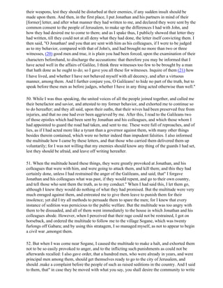 their weapons, lest they should be disturbed at their enemies, if any sudden insult should be
made upon them. And then, in the first place, I put Jonathan and his partners in mind of their
[former] letter, and after what manner they had written to me, and declared they were sent by the
common consent to the people of Jerusalem, to make up the differences I had with John, and
how they had desired me to come to them; and as I spake thus, I publicly showed that letter they
had written, till they could not at all deny what they had done, the letter itself convicting them. I
then said, "O Jonathan! and you that are sent with him as his colleagues, if I were to be judged
as to my behavior, compared with that of John's, and had brought no more than two or three
witnesses, (20) good men and true, it is plain you had been forced, upon the examination of their
characters beforehand, to discharge the accusations: that therefore you may be informed that I
have acted well in the affairs of Galilee, I think three witnesses too few to be brought by a man
that hath done as he ought to do; so I gave you all these for witnesses. Inquire of them (21) how
I have lived, and whether I have not behaved myself with all decency, and after a virtuous
manner, among them. And I further conjure you, O Galileans! to hide no part of the truth, but to
speak before these men as before judges, whether I have in any thing acted otherwise than well."

50. While I was thus speaking, the united voices of all the people joined together, and called me
their benefactor and savior, and attested to my former behavior, and exhorted me to continue so
to do hereafter; and they all said, upon their oaths, that their wives had been preserved free from
injuries, and that no one had ever been aggrieved by me. After this, I read to the Galileans two
of those epistles which had been sent by Jonathan and his colleagues, and which those whom I
had appointed to guard the road had taken, and sent to me. These were full of reproaches, and of
lies, as if I had acted more like a tyrant than a governor against them, with many other things
besides therein contained, which were no better indeed than impudent falsities. I also informed
the multitude how I came by these letters, and that those who carried them delivered them up
voluntarily; for I was not willing that my enemies should know any thing of the guards I had set,
lest they should be afraid, and leave off writing hereafter.

51. When the multitude heard these things, they were greatly provoked at Jonathan, and his
colleagues that were with him, and were going to attack them, and kill them; and this they had
certainly done, unless I had restrained the anger of the Galileans, and said, that" I forgave
Jonathan and his colleagues what was past, if they would repent, and go to their own country,
and tell those who sent them the truth, as to my conduct." When I had said this, I let them go,
although I knew they would do nothing of what they had promised. But the multitude were very
much enraged against them, and entreated me to give them leave to punish them for their
insolence; yet did I try all methods to persuade them to spare the men; for I knew that every
instance of sedition was pernicious to the public welfare. But the multitude was too angry with
them to be dissuaded, and all of them went immediately to the house in which Jonathan and his
colleagues abode. However, when I perceived that their rage could not be restrained, I got on
horseback, and ordered the multitude to follow me to the village Sogane, which was twenty
furlongs off Gabara; and by using this stratagem, I so managed myself, as not to appear to begin
a civil war ,amongst them.

52. But when I was come near Sogane, I caused the multitude to make a halt, and exhorted them
not to be so easily provoked to anger, and to the inflicting such punishments as could not be
afterwards recalled: I also gave order, that a hundred men, who were already in years, and were
principal men among them, should get themselves ready to go to the city of Jerusalem, and
should .make a complaint before the people of such as raised seditions in the country. And I said
to them, that" in case they be moved with what you say, you shall desire the community to write
 
