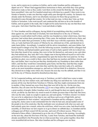 to me, and to enjoin me to continue in Galilee, and to order Jonathan and his colleagues to
depart out of it." When I had suggested these instructions to them, and while they were getting
themselves ready as fast as they could, I sent them on this errand the third day after they had
been assembled: I also sent five hundred armed men with them [as a guard]. I then wrote to my
friends in Samaria, to take care that they might safely pass through the country: for Samaria was
already under the Romans, and it was absolutely necessary for those that go quickly [to
Jerusalem] to pass through that country; for in that road you may, in three days' time, go from
Galilee to Jerusalem. I also went myself, and conducted the old men as far as the bounds of
Galilee, and set guards in the roads, that it might not be easily known by any one that these men
were gone. And when I had thus done, I went and abode at Japha.

53. Now Jonathan and his colleagues, having failed of accomplishing what they would have
done against me, sent John back to Gischala, but went themselves to the city of Tiberias,
expecting it would submit itself to them; and this was founded on a letter which Jesus, their then
governor, had written them, promising that, if they came, the multitude would receive them, and
choose to be under their government; so they went their ways with this expectation. But Silas,
who, as I said, had been left curator of Tiberias by me, informed me of this, and desired me to
make haste thither. Accordingly, I complied with his advice immediately, and came thither; but
found myself in danger of my life, from the following occasion: Jonathan and his colleagues had
been at Tiberias, and had persuaded a great many of such as had a quarrel with me to desert me;
but when they heard of my coming, they were in fear for themselves, and came to me; and when
they had saluted me, they said, that I was a happy man in having behaved myself so well in the
government of Galilee; and they congratulated me upon the honors that were paid me: for they
said that my glory was a credit to them, since they had been my teachers and fellow citizens; and
they said further, that it was but just that they should prefer my friendship to them rather than
John's, and that they would have immediately gone home, but that they staid that they might
deliver up John into my power; and when they said this they took their oaths of it, and those
such as are most tremendous amongst us, and such as I did not think fit to disbelieve. However,
they desired me to lodge some where else, because the next day was the sabbath, and that it was
not fit the city of Tiberias should be disturbed [on that day].

54. So I suspected nothing, and went away to Tarichese; yet did I withal leave some to make
inquiry in the city how matters went, and whether any thing was said about me: I also set many
persons all the way that led from Tarichese to Tiberias, that they might communicate from one
to another, if they learned any news from those that were left in the city. On the next day,
therefore, they all came into the Proseucha; (22) it was a large edifice, and capable of receiving
a great number of people; thither Jonathan went in, and though he durst not openly speak of a
revolt, yet did he say that their city stood in need of a better governor than it then had. But Jesus,
who was the ruler, made no scruple to speak out, and said openly," O fellow citizens! it is better
for you to be in subjection to four than to one; and those such as are of high birth, and not
without reputation for their wisdom;" and pointed to Jonathan and his colleagues. Upon his
saying this, Justus came in and commended him for what he had said, and persuaded some of
the people to be of his mind also. But the multitude were not pleased with what was said, and
had certainly gone into a tumult, unless the sixth hour, which was now come, had dissolved the
assembly, at which hour our laws require us to go to dinner on sabbath days; so Jonathan and his
colleagues put off their council till the next day, and went off without success. When I was
informed of these affairs, I determined to go to the city of Tiberias in the morning. Accordingly,
on the next day, about the first hour of the day, I came from Tarichee, and found the multitude
already assembled in the Proseucha; but on what account they were gotten together, those that
were assembled did not know. But when Jonathan and his colleagues saw me there
 
