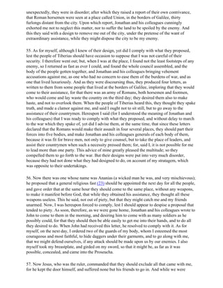 unexpectedly, they were in disorder; after which they raised a report of their own contrivance,
that Roman horsemen were seen at a place called Union, in the borders of Galilee, thirty
furlongs distant from the city. Upon which report, Jonathan and his colleagues cunningly
exhorted me not to neglect this matter, nor to suffer the land to be spoiled by the enemy. And
this they said with a design to remove me out of the city, under the pretense of the want of
extraordinary assistance, while they might dispose the city to be my enemy.

55. As for myself, although I knew of their design, yet did I comply with what they proposed,
lest the people of Tiberias should have occasion to suppose that I was not careful of their
security. I therefore went out; but, when I was at the place, I found not the least footsteps of any
enemy, so I returned as fast as ever I could, and found the whole council assembled, and the
body of the people gotten together, and Jonathan and his colleagues bringing vehement
accusations against me, as one who had no concern to ease them of the burdens of war, and as
one that lived luxuriously. And as they were discoursing thus, they produced four letters, as
written to them from some people that lived at the borders of Galilee, imploring that they would
come to their assistance, for that there was an army of Romans, both horsemen and footmen,
who would come and lay waste the country on the third day; they desired them also to make
haste, and not to overlook them. When the people of Tiberias heard this, they thought they spake
truth, and made a clamor against me, and said I ought not to sit still, but to go away to the
assistance of their countrymen. Hereupon I said (for I understood the meaning of Jonathan and
his colleagues) that I was ready to comply with what they proposed, and without delay to march
to the war which they spake of, yet did I advise them, at the same time, that since these letters
declared that the Romans would make their assault in four several places, they should part their
forces into five bodies, and make Jonathan and his colleagues generals of each body of them,
because it was fit for brave men, not only to give counsel, but to take the place of leaders, and
assist their countrymen when such a necessity pressed them; for, said I, it is not possible for me
to lead more than one party. This advice of mine greatly pleased the multitude; so they
compelled them to go forth to the war. But their designs were put into very much disorder,
because they had not done what they had designed to do, on account of my stratagem, which
was opposite to their undertakings.

56. Now there was one whose name was Ananias (a wicked man he was, and very mischievous);
he proposed that a general religious fast (23) should be appointed the next day for all the people,
and gave order that at the same hour they should come to the same place, without any weapons,
to make it manifest before God, that while they obtained his assistance, they thought all these
weapons useless. This he said, not out of piety, but that they might catch me and my friends
unarmed. Now, I was hereupon forced to comply, lest I should appear to despise a proposal that
tended to piety. As soon, therefore, as we were gone home, Jonathan and his colleagues wrote to
John to come to them in the morning, and desiring him to come with as many soldiers as he
possibly could, for that they should then be able easily to get me into their hands, and to do all
they desired to do. When John had received this letter, he resolved to comply with it. As for
myself, on the next day, I ordered two of the guards of my body, whom I esteemed the most
courageous and most faithful, to hide daggers under their garments, and to go along with me,
that we might defend ourselves, if any attack should be made upon us by our enemies. I also
myself took my breastplate, and girded on my sword, so that it might be, as far as it was
possible, concealed, and came into the Proseucha.

57. Now Jesus, who was the ruler, commanded that they should exclude all that came with me,
for he kept the door himself, and suffered none but his friends to go in. And while we were
 
