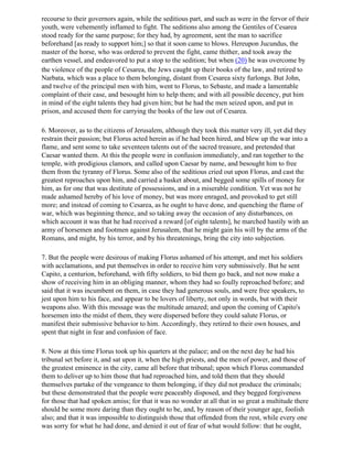 recourse to their governors again, while the seditious part, and such as were in the fervor of their
youth, were vehemently inflamed to fight. The seditions also among the Gentiles of Cesarea
stood ready for the same purpose; for they had, by agreement, sent the man to sacrifice
beforehand [as ready to support him;] so that it soon came to blows. Hereupon Jucundus, the
master of the horse, who was ordered to prevent the fight, came thither, and took away the
earthen vessel, and endeavored to put a stop to the sedition; but when (20) he was overcome by
the violence of the people of Cesarea, the Jews caught up their books of the law, and retired to
Narbata, which was a place to them belonging, distant from Cesarea sixty furlongs. But John,
and twelve of the principal men with him, went to Florus, to Sebaste, and made a lamentable
complaint of their case, and besought him to help them; and with all possible decency, put him
in mind of the eight talents they had given him; but he had the men seized upon, and put in
prison, and accused them for carrying the books of the law out of Cesarea.

6. Moreover, as to the citizens of Jerusalem, although they took this matter very ill, yet did they
restrain their passion; but Florus acted herein as if he had been hired, and blew up the war into a
flame, and sent some to take seventeen talents out of the sacred treasure, and pretended that
Caesar wanted them. At this the people were in confusion immediately, and ran together to the
temple, with prodigious clamors, and called upon Caesar by name, and besought him to free
them from the tyranny of Florus. Some also of the seditious cried out upon Florus, and cast the
greatest reproaches upon him, and carried a basket about, and begged some spills of money for
him, as for one that was destitute of possessions, and in a miserable condition. Yet was not he
made ashamed hereby of his love of money, but was more enraged, and provoked to get still
more; and instead of coming to Cesarea, as he ought to have done, and quenching the flame of
war, which was beginning thence, and so taking away the occasion of any disturbances, on
which account it was that he had received a reward [of eight talents], he marched hastily with an
army of horsemen and footmen against Jerusalem, that he might gain his will by the arms of the
Romans, and might, by his terror, and by his threatenings, bring the city into subjection.

7. But the people were desirous of making Florus ashamed of his attempt, and met his soldiers
with acclamations, and put themselves in order to receive him very submissively. But he sent
Capito, a centurion, beforehand, with fifty soldiers, to bid them go back, and not now make a
show of receiving him in an obliging manner, whom they had so foully reproached before; and
said that it was incumbent on them, in case they had generous souls, and were free speakers, to
jest upon him to his face, and appear to be lovers of liberty, not only in words, but with their
weapons also. With this message was the multitude amazed; and upon the coming of Capito's
horsemen into the midst of them, they were dispersed before they could salute Florus, or
manifest their submissive behavior to him. Accordingly, they retired to their own houses, and
spent that night in fear and confusion of face.

8. Now at this time Florus took up his quarters at the palace; and on the next day he had his
tribunal set before it, and sat upon it, when the high priests, and the men of power, and those of
the greatest eminence in the city, came all before that tribunal; upon which Florus commanded
them to deliver up to him those that had reproached him, and told them that they should
themselves partake of the vengeance to them belonging, if they did not produce the criminals;
but these demonstrated that the people were peaceably disposed, and they begged forgiveness
for those that had spoken amiss; for that it was no wonder at all that in so great a multitude there
should be some more daring than they ought to be, and, by reason of their younger age, foolish
also; and that it was impossible to distinguish those that offended from the rest, while every one
was sorry for what he had done, and denied it out of fear of what would follow: that he ought,
 