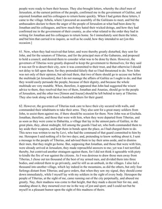 people were ready to burn their houses. They also brought letters, whereby the chief men of
Jerusalem, at the earnest petition of the people, confirmed me in the government of Galilee, and
enjoined Jonathan and his colleagues to return home quickly. When I had gotten these letters, I
came to the village Arbela, where I procured an assembly of the Galileans to meet, and bid the
ambassadors declare to them the anger of the people of Jerusalem at what had been done by
Jonathan and his colleagues, and how much they hated their wicked doings, and how they had
confirmed me in the government of their country, as also what related to the order they had in
writing for Jonathan and his colleagues to return home. So I immediately sent them the letter,
and bid him that carried it to inquire, as well as he could, how they intended to act [on this
occasion.]

61. Now, when they had received that letter, and were thereby greatly disturbed, they sent for
John, and for the senators of Tiberias, and for the principal men of the Gabarens, and proposed
to hold a council, and desired them to consider what was to be done by them. However, the
governors of Tiberias were greatly disposed to keep the government to themselves; for they said
it was not fit to desert their city, now it was committed to their trust, and that otherwise I should
not delay to fall upon them; for they pretended falsely that so I had threatened to do. Now John
was not only of their opinion, but advised them, that two of them should go to accuse me before
the multitude [at Jerusalem], that I do not manage the affairs of Galilee as I ought to do; and that
they would easily persuade the people, because of their dignity, and because the whole
multitude are very mutable. When, therefore, it appeared that John had suggested the wisest
advice to them, they resolved that two of them, Jonathan and Ananias, should go to the people
of Jerusalem, and the other two [Simon and Joazar] should be left behind to tarry at Tiberins.
They also took along with them a hundred soldiers for their guard.

62. However, the governors of Tiberias took care to have their city secured with walls, and
commanded their inhabitants to take their arms. They also sent for a great many soldiers from
John, to assist them against me, if there should be occasion for them. Now John was at Gischala.
Jonathan, therefore, and those that were with him, when they were departed from Tiberias, and
as soon as they were come to Dabaritta, a village that lay in the utmost parts of Galilee, in the
great plain, they, about midnight, fell among the guards I had set, who both commanded them to
lay aside their weapons, and kept them in bonds upon the place, as I had charged them to do.
This news was written to me by Levi, who had the command of that guard committed to him by
me. Hereupon I said nothing of it for two days; and, pretending to know nothing about it, I sent
a message to the people of Tiberias, and advised them to lay their arms aside, and to dismiss
their men, that they might go home. But, supposing that Jonathan, and those that were with him,
were already arrived at Jerusalem, they made reproachful answers to me; yet was I not terrified
thereby, but contrived another stratagem against them, for I did not think it agreeable with piety
to kindle the fire of war against the citizens. As I was desirous to draw those men away from
Tiberias, I chose out ten thousand of the best of my armed men, and divided them into three
bodies, and ordered them to go privately, and lie still as an ambush, in the villages. I also led a
thousand into another village, which lay indeed in the mountains, as did the others, but only four
furlongs distant from Tiberias; and gave orders, that when they saw my signal, they should come
down immediately, while I myself lay with my soldiers in the sight of every body. Hereupon the
people of Tiberias, at the sight of me, came running out of the city perpetually, and abused me
greatly. Nay, their madness was come to that height, that they made a decent bier for me, and,
standing about it, they mourned over me in the way of jest and sport; and I could not but be
myself in a pleasant humor upon the sight of this madness of theirs.
 