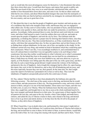 such as would take this most advantageous course for themselves. I also threatened, that unless
they threw down their arms, I would burn their houses, and expose their goods to public sale.
When the men heard of this, they were in no small disorder, and deserted John; and to the
number of four thousand threw down their arms, and came to me. So that no others staid with
John but his own citizens, and about fifteen hundred strangers that came from the metropolis of
Tyre; and when John saw that he had been outwitted by my stratagem, he continued afterward in
his own country, and was in great fear of me.

67. But about this time it was that the people of Sepphoris grew insolent, and took up arms, out
of a confidence they had in the strength of their walls, and because they saw me engaged in
other affairs also. So they sent to Cestius Gallus, who was president of Syria, and desired that he
would either come quickly to them, and take their city under his protection, or send them a
garrison. Accordingly, Gallus promised them to come, but did not send word when he would
come: and when I had learned so much, I took the soldiers that were with me, and made an
assault upon the people of Sepphoris, and took the city by force. The Galileans took this
opportunity, as thinking they had now a proper time for showing their hatred to them, since they
bore ill-will to that city also. They then exerted themselves, as if they would destroy them all
utterly, with those that sojourned there also. So they ran upon them, and set their houses on fire,
as finding them without inhabitants; for the men, out of fear, ran together to the citadel. So the
Galileans carried off every thing, and omitted no kind of desolation which they could bring upon
their countrymen. When I saw this, I was exceedingly troubled at it, and commanded them to
leave off, and put them in mind that it was not agreeable to piety to do such things to their
countrymen: but since they neither would hearken to what I exhorted, nor to what I commanded
them to do, (for the hatred they bore to the people there was too hard for my exhortations to
them,) I bade those my friends, who were most faithful to me, and were about me, to give on
reports, as if the Romans were falling upon the other part of the city with a great army; and this I
did, that, by such a report being spread abroad, I might restrain the violence of the Galileans,
and preserve the city of Sepphoris. And at length this stratagem had its effect; for, upon hearing
this report, they were in fear for themselves, and so they left off plundering and ran away; and
this more especially, because they saw me, their general, do the same also; for, that I might
cause this report to be believed, I pretended to be in fear as well as they. Thus were the
inhabitants of Sepphoris unexpectedly preserved by this contrivance of mine.

68. Nay, indeed, Tiberias had like to have been plundered by the Galileans also upon the
following occasion: - The chief men of the senate wrote to the king, and desired that he would
come to them, and take possession of their city. The king promised to come, and wrote a letter in
answer to theirs, and gave it to one of his bed-chamber, whose name was Crispus, and who was
by birth a Jew, to carry it to Tiberias. When the Galileans knew that this man carried such a
letter, they caught him, and brought him to me; but as soon as the whole multitude heard of it,
they were enraged, and betook themselves to their arms. So a great many of them together from
all quarters the next day, and came to the city Asochis, where I then lodged, and made heavy
clamors, and called the city of Tiberias a traitor to them, and a friend to the king; and desired
leave of me to go down and utterly destroy it; for they bore the like ill-will to the people of
Tiberias, as they did to those of Sepphoris.

69. When I heard this, I was in doubt what to do, and hesitated by what means I might deliver
Tiberias from the rage of the Galileans; for I could not deny that those of Tiborias had written to
the king, and invited him to come to them; for his letters to them, in answer thereto, would fully
prove the truth of that. So I sat a long time musing with myself, and then said to them, "I know
 