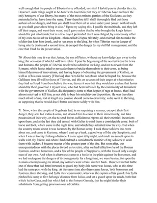 well enough that the people of Tiberias have offended; nor shall I forbid you to plunder the city.
However, such things ought to be done with discretion; for they of Tiberias have not been the
only betrayers of our liberty, but many of the most eminent patriots of the Galileans, as they
pretended to be, have done the same. Tarry therefore till I shall thoroughly find out those
authors of our danger, and then you shall have them all at once under your power, with all such
as you shall yourselves bring in also." Upon my saying this, I pacifie the multitude, and they left
off their anger, and went their ways; and I gave orders that he who brought the king's letters
should be put into bonds; but in a few days I pretended that I was obliged, by a necessary affair
of my own, to out of the kingdom. I then called Crispus privately, and ordered him to make the
soldier that kept him drunk, and to run away to the king. So when Tiberias was in danger of
being utterly destroyed a second time, it escaped the danger by my skillful management, and the
care that I had for its preservation.

70. About this time it was that Justus, the son of Pistus, without my knowledge, ran away to the
king; the occasion of which I will here relate. Upon the beginning of the war between the Jews
and Romans, the people of Tiberias resolved to submit to the king, and not to revolt from the
Romans; while Justus tried to persuade them to betake themselves to their arms, as being
himself desirous of innovations, and having hopes of obtaining the government of Galilee, as
well as of his own country [Tiberias] also. Yet did he not obtain what he hoped for, because the
Galileans bore ill-will to those of Tiberias, and this on account of their anger at what miseries
they had suffered from them before the war; thence it was that they would not endure that Justus
should be their governor. I myself also, who had been intrusted by the community of Jerusalem
with the government of Galilee, did frequently come to that degree of rage at Justus, that I had
almost resolved to kill him, as not able to bear his mischievous disposition. He was therefore
much afraid of me, lest at length my passion should come to extremity; so he went to the king,
as supposing that he would dwell better and more safely with him.

71. Now, when the people of Sepphoris had, in so surprising a manner, escaped their first
danger, they sent to Cestius Gallus, and desired him to come to them immediately, and take
possession of their city, or else to send forces sufficient to repress all their enemies' incursions
upon them; and at the last they did prevail with Gallus to send them a considerable army, both of
horse and foot, which came in the night time, and which they admitted into the city. But when
the country round about it was harassed by the Roman army, I took those soldiers that were
about me, and came to Garisme, where I cast up a bank, a good way off the city Sepphoris; and
when I was at twenty furlongs distance, I came upon it by night, and made an assault upon its
walls with my forces; and when I had ordered a considerable number of my soldiers to scale
them with ladders, I became master of the greatest part of the city. But soon after, our
unacquaintedness with the places forced us to retire, after we had killed twelve of the Roman
footmen, and two horsemen, and a few of the people of Sepphoris, with the loss of only a single
man of our own. And when it afterwards came to a battle in the plain against the horsemen, and
we had undergone the dangers of it courageously for a long time, we were beaten; for upon the
Romans encompassing me about, my soldiers were afraid, and fell back. There fell in that battle
one of those that had been intrusted to guard my body; his name was Justus, who at this time
had the same post with the king. At the same time also there came forces, both horsemen and
footmen, from the king, and Sylla their commander, who was the captain of his guard: this Sylla
pitched his camp at five furlongs' distance from Julias, and set a guard upon the roads, both that
which led to Cana, and that which led to the fortress Gamala, that he might hinder their
inhabitants from getting provisions out of Galilee.
 