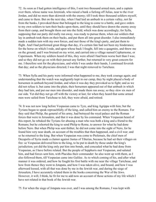 72. As soon as I had gotten intelligence of this, I sent two thousand armed men, and a captain
over them, whose name was Jeremiah, who raised a bank a furlong off Julias, near to the river
Jordan, and did no more than skirmish with the enemy; till I took three thousand soldiers myself,
and came to them. But on the next day, when I had laid an ambush in a certain valley, not far
from the banks, I provoked those that belonged to the king to come to a battle, and gave orders
to my own soldiers to turn their backs upon them, until they should have drawn the enemy away
from their camp, and brought them out into the field, which was done accordingly; for Sylla,
supposing that our party did really run away, was ready to pursue them, when our soldiers that
lay in ambush took them on their backs, and put them all into great disorder. I also immediately
made a sudden turn with my own forces, and met those of the king's party, and put them to
flight. And I had performed great things that day, if a certain fate had not been my hinderance;
for the horse on which I rode, and upon whose back I fought, fell into a quagmire, and threw me
on the ground, and I was bruised on my wrist, and carried into a village named Cepharnome, or
Capernaum. When my soldiers heard of this, they were afraid I had been worse hurt than I was;
and so they did not go on with their pursuit any further, but returned in very great concern for
me. I therefore sent for the physicians, and while I was under their hands, I continued feverish
that day; and as the physicians directed, I was that night removed to Taricheee.

73. When Sylla and his party were informed what happened to me, they took courage again; and
understanding that the watch was negligently kept in our camp, they by night placed a body of
horsemen in ambush beyond Jordan, and when it was day they provoked us to fight; and as we
did not refuse it, but came into the plain, their horsemen appeared out of that ambush in which
they had lain, and put our men into disorder, and made them run away; so they slew six men of
our side. Yet did they not go off with the victory at last; for when they heard that some armed
men were sailed from Taricheae to Juli, they were afraid, and retired.

74. It was not now long before Vespasian came to Tyre, and king Agrippa with him; but the
Tyrians began to speak reproachfully of the king, and called him an enemy to the Romans. For
they said that Philip, the general of his army, had betrayed the royal palace and the Roman
forces that were in Jerusalem, and that it was done by his command. When Vespasian heard of
this report, he rebuked the Tyrians for abusing a man who was both a king and a friend to the
Romans; but he exhorted the king to send Philip to Rome, to answer for what he had done
before Nero. But when Philip was sent thither, he did not come into the sight of Nero, for he
found him very near death, on account of the troubles that then happened, and a civil war; and
so he returned to the king. But when Vespasian was come to Ptolemais, the chief men of
Decapolis of Syria made a clamor against Justus of Tiberias, because he had set their villages on
fire: so Vespasian delivered him to the king, to he put to death by those under the king's
jurisdiction; yet did the king only put him into bonds, and concealed what he had done from
Vespasian, as I have before related. But the people of Sepphoris met Vespasian, and saluted
him, and had forces sent him, with Placidus their commander: he also went up with them, as I
also followed them, till Vespasian came into Galilee. As to which coming of his, and after what
manner it was ordered, and how he fought his first battle with me near the village Taricheae, and
how from thence they went to Jotapata, and how I was taken alive, and bound, and how I was
afterward loosed, with all that was done by me in the Jewish war, and during the siege of
Jerusalem, I have accurately related them in the books concerning the War of the Jews.
However, it will, I think, he fit for me to add now an account of those actions of my life which I
have not related in that book of the Jewish war.

75. For when the siege of Jotapata was over, and I was among the Romans, I was kept with
 