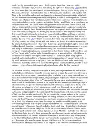 much Care, by means of the great respect that Vespasian showed me. Moreover, at his
command, I married a virgin, who was from among the captives of that country (25) yet did she
not live with me long, but was divorced, upon my being freed from my bonds, and my going to
Alexandria. However, I married another wife at Alexandria, and was thence sent, together with
Titus, to the siege of Jerusalem, and was frequently in danger of being put to death; while both
the Jews were very desirous to get me under their power, in order to haw me punished. And the
Romans also, whenever they were beaten, supposed that it was occasioned by my treachery, and
made continual clamors to the emperors, and desired that they would bring me to punishment, as
a traitor to them: but Titus Caesar was well acquainted with the uncertain fortune of war, and
returned no answer to the soldiers' vehement solicitations against me. Moreover, when the city
Jerusalem was taken by force, Titus Caesar persuaded me frequently to take whatsoever I would
of the ruins of my country; and did that he gave me leave so to do. But when my country was
destroyed, I thought nothing else to be of any value, which I could take and keep as a comfort
under my calamities; so I made this request to Titus, that my family might have their liberty: I
had also the holy books (26) by Titus's concession. Nor was it long after that I asked of him the
life of my brother, and of fifty friends with him, and was not denied. When I also went once to
the temple, by the permission of Titus, where there were a great multitude of captive women and
children, I got all those that I remembered as among my own friends and acquaintances to be set
free, being in number about one hundred and ninety; and so I delivered them without their
paying any price of redemption, and restored them to their former fortune. And when I was sent
by Titus Caesar with Cerealins, and a thousand horsemen, to a certain village called Thecoa, in
order to know whether it were a place fit for a camp, as I came back, I saw many captives
crucified, and remembered three of them as my former acquaintance. I was very sorry at this in
my mind, and went with tears in my eyes to Titus, and told him of them; so he immediately
commanded them to be taken down, and to have the greatest care taken of them, in order to their
recovery; yet two of them died under the physician's hands, while the third recovered.

76. But when Titus had composed the troubles in Judea, and conjectured that the lands which I
had in Judea would bring me no profit, because a garrison to guard the country was afterward to
pitch there, he gave me another country in the plain. And when he was going away to Rome, he
made choice of me to sail along with him, and paid me great respect: and when we were come to
Rome, I had great care taken of me by Vespasian; for he gave me an apartment in his own
house, which he lived in before he came to the empire. He also honored me with the privilege of
a Roman citizen, and gave me an annual pension; and continued to respect me to the end of his
life, without any abatement of his kindness to me; which very thing made me envied, and
brought me into danger; for a certain Jew, whose name was Jonathan, who had raised a tumult in
Cyrene, and had persuaded two thousand men of that country to join with him, was the occasion
of their ruin. But when he was bound by the governor of that country, and sent to the emperor,
he told him that I had sent him both weapons and money. However, he could not conceal his
being a liar from Vespasian, who condemned him to die; according to which sentence he was
put to death. Nay, after that, when those that envied my good fortune did frequently bring
accusations against me, by God's providence I escaped them all. I also received from Vespasian
no small quantity of land, as a free gift, in Judea; about which time I divorced my wife also, as
not pleased with her behavior, though not till she had been the mother of three children, two of
whom are dead, and one whom I named Hyrcanus, is alive. After this I married a wife who had
lived at Crete, but a Jewess by birth: a woman she was of eminent parents, and such as were the
most illustrious in all the country, and whose character was beyond that of most other women,
as her future life did demonstrate. By her I had two sons; the elder's name was Justus, and the
next Simonides, who was also named Agrippa. And these were the circumstances of my
domestic affairs. However, the kindness of the emperor to me continued still the same; for when
 