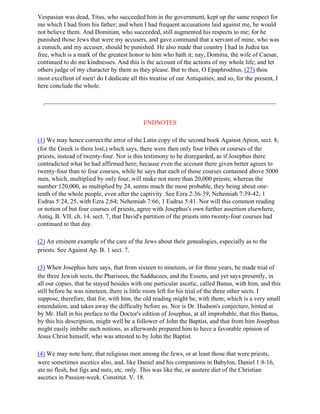 Vespasian was dead, Titus, who succeeded him in the government, kept up the same respect for
me which I had from his father; and when I had frequent accusations laid against me, he would
not believe them. And Domitian, who succeeded, still augmented his respects to me; for he
punished those Jews that were my accusers, and gave command that a servant of mine, who was
a eunuch, and my accuser, should be punished. He also made that country I had in Judea tax
free, which is a mark of the greatest honor to him who hath it; nay, Domitia, the wife of Caesar,
continued to do me kindnesses. And this is the account of the actions of my whole life; and let
others judge of my character by them as they please. But to thee, O Epaphroditus, (27) thou
most excellent of men! do I dedicate all this treatise of our Antiquities; and so, for the present, I
here conclude the whole.




                                            ENDNOTES

(1) We may hence correct the error of the Latin copy of the second book Against Apion, sect. 8,
(for the Greek is there lost,) which says, there were then only four tribes or courses of the
priests, instead of twenty-four. Nor is this testimony to be disregarded, as if Josephus there
contradicted what he had affirmed here; because even the account there given better agrees to
twenty-four than to four courses, while he says that each of those courses contained above 5000
men, which, multiplied by only four, will make not more than 20,000 priests; whereas the
number 120,000, as multiplied by 24, seems much the most probable, they being about one-
tenth of the whole people, even after the captivity. See Ezra 2:36-39; Nehemiah 7:39-42; 1
Esdras 5:24, 25, with Ezra 2;64; Nehemiah 7:66; 1 Esdras 5:41. Nor will this common reading
or notion of but four courses of priests, agree with Josephus's own further assertion elsewhere,
Antiq. B. VII. ch. 14. sect. 7, that David's partition of the priests into twenty-four courses had
continued to that day.

(2) An eminent example of the care of the Jews about their genealogies, especially as to the
priests. See Against Ap. B. 1 sect. 7.

(3) When Josephus here says, that from sixteen to nineteen, or for three years, he made trial of
the three Jewish sects, the Pharisees, the Sadducees, and the Essens, and yet says presently, in
all our copies, that he stayed besides with one particular ascetic, called Banus, with him, and this
still before he was nineteen, there is little room left for his trial of the three other sects. I
suppose, therefore, that for, with him, the old reading might be, with them; which is a very small
emendation, and takes away the difficulty before us. Nor is Dr. Hudson's conjecture, hinted at
by Mr. Hall in his preface to the Doctor's edition of Josephus, at all improbable, that this Banus,
by this his description, might well be a follower of John the Baptist, and that from him Josephus
might easily imbibe such notions, as afterwards prepared him to have a favorable opinion of
Jesus Christ himself, who was attested to by John the Baptist.

(4) We may note here, that religious men among the Jews, or at least those that were priests,
were sometimes ascetics also, and, like Daniel and his companions in Babylon, Daniel 1:8-16,
ate no flesh, but figs and nuts, etc. only. This was like the, or austere diet of the Christian
ascetics in Passion-week. Constitut. V. 18.
 