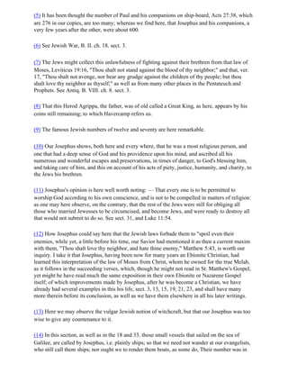 (5) It has been thought the number of Paul and his companions on ship-board, Acts 27:38, which
are 276 in our copies, are too many; whereas we find here, that Josephus and his companions, a
very few years after the other, were about 600.

(6) See Jewish War, B. II. ch. 18. sect. 3.

(7) The Jews might collect this unlawfulness of fighting against their brethren from that law of
Moses, Leviticus 19:16, "Thou shalt not stand against the blood of thy neighbor;" and that, ver.
17, "Thou shalt not avenge, nor bear any grudge against the children of thy people; but thou
shalt love thy neighbor as thyself;" as well as from many other places in the Pentateuch and
Prophets. See Antiq. B. VIII. ch. 8. sect. 3.

(8) That this Herod Agrippa, the father, was of old called a Great King, as here, appears by his
coins still remaining; to which Havercamp refers us.

(9) The famous Jewish numbers of twelve and seventy are here remarkable.

(10) Our Josephus shows, both here and every where, that he was a most religious person, and
one that had a deep sense of God and his providence upon his mind, and ascribed all his
numerous and wonderful escapes and preservations, in times of danger, to God's blessing him,
and taking care of him, and this on account of his acts of piety, justice, humanity, and charity, to
the Jews his brethren.

(11) Josephus's opinion is here well worth noting: — That every one is to be permitted to
worship God according to his own conscience, and is not to be compelled in matters of religion:
as one may here observe, on the contrary, that the rest of the Jews were still for obliging all
those who married Jewesses to be circumcised, and become Jews, and were ready to destroy all
that would not submit to do so. See sect. 31, and Luke 11:54.

(12) How Josephus could say here that the Jewish laws forbade them to "spoil even their
enemies, while yet, a little before his time, our Savior had mentioned it as then a current maxim
with them, "Thou shalt love thy neighbor, and hate thine enemy," Matthew 5:43, is worth our
inquiry. I take it that Josephus, having been now for many years an Ebionite Christian, had
learned this interpretation of the law of Moses from Christ, whom he owned for the true Melah,
as it follows in the succeeding verses, which, though he might not read in St. Matthew's Gospel,
yet might he have read much the same exposition in their own Ebionite or Nazarene Gospel
itself; of which improvements made by Josephus, after he was become a Christian, we have
already had several examples in this his life, sect. 3, 13, 15, 19, 21, 23, and shall have many
more therein before its conclusion, as well as we have them elsewhere in all his later writings.

(13) Here we may observe the vulgar Jewish notion of witchcraft, but that our Josephus was too
wise to give any countenance to it.

(14) In this section, as well as in the 18 and 33. those small vessels that sailed on the sea of
Galilee, are called by Josephus, i.e. plainly ships; so that we need not wander at our evangelists,
who still call them ships; nor ought we to render them boats, as some do, Their number was in
 