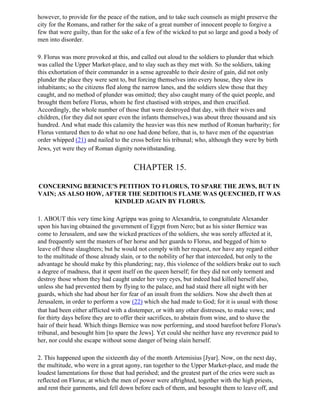 however, to provide for the peace of the nation, and to take such counsels as might preserve the
city for the Romans, and rather for the sake of a great number of innocent people to forgive a
few that were guilty, than for the sake of a few of the wicked to put so large and good a body of
men into disorder.

9. Florus was more provoked at this, and called out aloud to the soldiers to plunder that which
was called the Upper Market-place, and to slay such as they met with. So the soldiers, taking
this exhortation of their commander in a sense agreeable to their desire of gain, did not only
plunder the place they were sent to, but forcing themselves into every house, they slew its
inhabitants; so the citizens fled along the narrow lanes, and the soldiers slew those that they
caught, and no method of plunder was omitted; they also caught many of the quiet people, and
brought them before Florus, whom he first chastised with stripes, and then crucified.
Accordingly, the whole number of those that were destroyed that day, with their wives and
children, (for they did not spare even the infants themselves,) was about three thousand and six
hundred. And what made this calamity the heavier was this new method of Roman barbarity; for
Florus ventured then to do what no one had done before, that is, to have men of the equestrian
order whipped (21) and nailed to the cross before his tribunal; who, although they were by birth
Jews, yet were they of Roman dignity notwithstanding.


                                       CHAPTER 15.

CONCERNING BERNICE'S PETITION TO FLORUS, TO SPARE THE JEWS, BUT IN
VAIN; AS ALSO HOW, AFTER THE SEDITIOUS FLAME WAS QUENCHED, IT WAS
                     KINDLED AGAIN BY FLORUS.

1. ABOUT this very time king Agrippa was going to Alexandria, to congratulate Alexander
upon his having obtained the government of Egypt from Nero; but as his sister Bernice was
come to Jerusalem, and saw the wicked practices of the soldiers, she was sorely affected at it,
and frequently sent the masters of her horse and her guards to Florus, and begged of him to
leave off these slaughters; but he would not comply with her request, nor have any regard either
to the multitude of those already slain, or to the nobility of her that interceded, but only to the
advantage he should make by this plundering; nay, this violence of the soldiers brake out to such
a degree of madness, that it spent itself on the queen herself; for they did not only torment and
destroy those whom they had caught under her very eyes, but indeed had killed herself also,
unless she had prevented them by flying to the palace, and had staid there all night with her
guards, which she had about her for fear of an insult from the soldiers. Now she dwelt then at
Jerusalem, in order to perform a vow (22) which she had made to God; for it is usual with those
that had been either afflicted with a distemper, or with any other distresses, to make vows; and
for thirty days before they are to offer their sacrifices, to abstain from wine, and to shave the
hair of their head. Which things Bernice was now performing, and stood barefoot before Florus's
tribunal, and besought him [to spare the Jews]. Yet could she neither have any reverence paid to
her, nor could she escape without some danger of being slain herself.

2. This happened upon the sixteenth day of the month Artemisius [Jyar]. Now, on the next day,
the multitude, who were in a great agony, ran together to the Upper Market-place, and made the
loudest lamentations for those that had perished; and the greatest part of the cries were such as
reflected on Florus; at which the men of power were aftrighted, together with the high priests,
and rent their garments, and fell down before each of them, and besought them to leave off, and
 