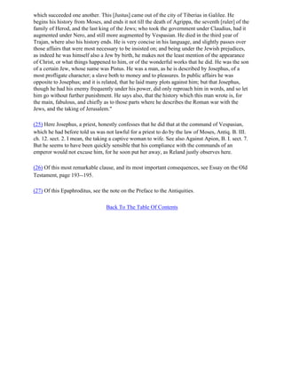 which succeeded one another. This [Justus] came out of the city of Tiberias in Galilee. He
begins his history from Moses, and ends it not till the death of Agrippa, the seventh [ruler] of the
family of Herod, and the last king of the Jews; who took the government under Claudius, had it
augmented under Nero, and still more augmented by Vespasian. He died in the third year of
Trajan, where also his history ends. He is very concise in his language, and slightly passes over
those affairs that were most necessary to be insisted on; and being under the Jewish prejudices,
as indeed he was himself also a Jew by birth, he makes not the least mention of the appearance
of Christ, or what things happened to him, or of the wonderful works that he did. He was the son
of a certain Jew, whose name was Pistus. He was a man, as he is described by Josephus, of a
most profligate character; a slave both to money and to pleasures. In public affairs he was
opposite to Josephus; and it is related, that he laid many plots against him; but that Josephus,
though he had his enemy frequently under his power, did only reproach him in words, and so let
him go without further punishment. He says also, that the history which this man wrote is, for
the main, fabulous, and chiefly as to those parts where he describes the Roman war with the
Jews, and the taking of Jerusalem."

(25) Here Josephus, a priest, honestly confesses that he did that at the command of Vespasian,
which he had before told us was not lawful for a priest to do by the law of Moses, Antiq. B. III.
ch. 12. sect. 2. I mean, the taking a captive woman to wife. See also Against Apion, B. I. sect. 7.
But he seems to have been quickly sensible that his compliance with the commands of an
emperor would not excuse him, for he soon put her away, as Reland justly observes here.

(26) Of this most remarkable clause, and its most important consequences, see Essay on the Old
Testament, page 193--195.

(27) Of this Epaphroditus, see the note on the Preface to the Antiquities.

                                 Back To The Table Of Contents
 