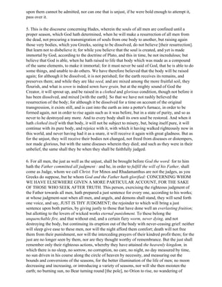 upon them cannot be admitted, nor can one that is unjust, if he were bold enough to attempt it,
pass over it.

5. This is the discourse concerning Hades, wherein the souls of all men are confined until a
proper season, which God hath determined, when he will make a resurrection of all men from
the dead, not procuring a transmigration of souls from one body to another, but raising again
those very bodies, which you Greeks, seeing to be dissolved, do not believe [their resurrection].
But learn not to disbelieve it; for while you believe that the soul is created, and yet is made
immortal by God, according to the doctrine of Plato, and this in time, be not incredulous; but
believe that God is able, when he hath raised to life that body which was made as a compound
of the same elements, to make it immortal; for it must never be said of God, that he is able to do
some things, and unable to do others. We have therefore believed that the body will be raised
again; for although it be dissolved, it is not perished; for the earth receives its remains, and
preserves them; and while they are like seed, and are mixed among the more fruitful soil, they
flourish, and what is sown is indeed sown bare grain, but at the mighty sound of God the
Creator, it will sprout up, and be raised in a clothed and glorious condition, though not before it
has been dissolved, and mixed [with the earth]. So that we have not rashly believed the
resurrection of the body; for although it be dissolved for a time on account of the original
transgression, it exists still, and is cast into the earth as into a potter's furnace, in order to be
formed again, not in order to rise again such as it was before, but in a state of purity, and so as
never to he destroyed any more. And to every body shall its own soul be restored. And when it
hath clothed itself with that body, it will not be subject to misery, but, being itself pure, it will
continue with its pure body, and rejoice with it, with which it having walked righteously now in
this world, and never having had it as a snare, it will receive it again with great gladness. But as
for the unjust, they will receive their bodies not changed, not freed from diseases or distempers,
nor made glorious, but with the same diseases wherein they died; and such as they were in their
unbelief, the same shall they be when they shall be faithfully judged.

6. For all men, the just as well as the unjust, shall be brought before God the word: for to him
hath the Father committed all judgment : and he, in order to fulfill the will of his Father, shall
come as Judge, whom we call Christ. For Minos and Rhadamanthus are not the judges, as you
Greeks do suppose, but he whom God and the Father hath glorified: CONCERNING WHOM
WE HAVE ELSEWHERE GIVEN A MORE PARTICULAR ACCOUNT, FOR THE SAKE
OF THOSE WHO SEEK AFTER TRUTH. This person, exercising the righteous judgment of
the Father towards all men, hath prepared a just sentence for every one, according to his works;
at whose judgment-seat when all men, and angels, and demons shall stand, they will send forth
one voice, and say, JUST IS THY JUDGMENT; the rejoinder to which will bring a just
sentence upon both parties, by giving justly to those that have done well an everlasting fruition;
but allotting to the lovers of wicked works eternal punishment. To these belong the
unquenchable fire, and that without end, and a certain fiery worm, never dying, and not
destroying the body, but continuing its eruption out of the body with never-ceasing grief: neither
will sleep give ease to these men, nor will the night afford them comfort; death will not free
them from their punishment, nor will the interceding prayers of their kindred profit them; for the
just are no longer seen by them, nor are they thought worthy of remembrance. But the just shall
remember only their righteous actions, whereby they have attained the heavenly kingdom, in
which there is no sleep, no sorrow, no corruption, no care, no night, no day measured by time,
no sun driven in his course along the circle of heaven by necessity, and measuring out the
bounds and conversions of the seasons, for the better illumination of the life of men; no moon
decreasing and increasing, or introducing a variety of seasons, nor will she then moisten the
earth; no burning sun, no Bear turning round [the pole], no Orion to rise, no wandering of
 