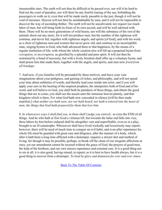 innumerable stars. The earth will not then be difficult to be passed over, nor will it he hard to
find out the court of paradise, nor will there be any fearful roaring of the sea, forbidding the
passengers to walk on it; even that will be made easily passable to the just, though it will not be
void of moisture. Heaven will not then be uninhabitable by men, and it will not be impossible to
discover the way of ascending thither. The earth will not be uncultivated, nor require too much
labor of men, but will bring forth its fruits of its own accord, and will be well adorned with
them. There will be no more generations of wild beasts, nor will the substance of the rest of the
animals shoot out any more; for it will not produce men, but the number of the righteous will
continue, and never fail, together with righteous angels, and spirits [of God], and with his word,
as a choir of righteous men and women that never grow old, and continue in an incorruptible
state, singing hymns to God, who hath advanced them to that happiness, by the means of a
regular institution of life; with whom the whole creation also will lift up a perpetual hymn from
corruption, to incorruption, as glorified by a splendid and pure spirit. It will not then be
restrained by a bond of necessity, but with a lively freedom shall offer up a voluntary hymn, and
shall praise him that made them, together with the angels, and spirits, and men now freed from
all bondage.

7. And now, if you Gentiles will be persuaded by these motives, and leave your vain
imaginations about your pedigrees, and gaining of riches, and philosophy, and will not spend
your time about subtleties of words, and thereby lead your minds into error, and if you will
apply your ears to the hearing of the inspired prophets, the interpreters both of God and of his
word, and will believe in God, you shall both be partakers of these things, and obtain the good
things that are to come; you shall see the ascent unto the immense heaven plainly, and that
kingdom which is there. For what God hath now concealed in silence [will be then made
manifest,] what neither eye hath seen, nor ear hath heard, nor hath it entered into the heart of
man, the things that God hath prepared for them that love him.

8. In whatsoever ways I shall find you, in them shall I judge you entirely: so cries the END of all
things. And he who hath at first lived a virtuous lift, but towards the latter end falls into vice,
these labors by him before endured shall be altogether vain and unprofitable, even as in a play,
brought to an ill catastrophe. Whosoever shall have lived wickedly and luxuriously may repent;
however, there will be need of much time to conquer an evil habit, and even after repentance his
whole life must be guarded with great care and diligence, after the manner of a body, which,
after it hath been a long time afflicted with a distemper, requires a stricter diet and method of
living; for though it may be possible, perhaps, to break off the chain of our irregular affections at
once, yet our amendment cannot be secured without the grace of God, the prayers of good men,
the help of the brethren, and our own sincere repentance and constant care. It is a good thing not
to sin at all; it is also good, having sinned, to repent; as it is best to have health always, but it is a
good thing to recover from a distemper. To God be glory and dominion for ever and ever Amen.

                                   Back To The Table Of Contents
 