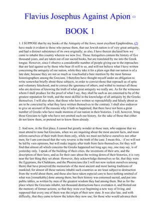 Flavius Josephus Against Apion                                                             (1)




                                       BOOK 1
1. I SUPPOSE that by my books of the Antiquity of the Jews, most excellent Epaphroditus, (2)
have made it evident to those who peruse them, that our Jewish nation is of very great antiquity,
and had a distinct subsistence of its own originally; as also, I have therein declared how we
came to inhabit this country wherein we now live. Those Antiquities contain the history of five
thousand years, and are taken out of our sacred books, but are translated by me into the Greek
tongue. However, since I observe a considerable number of people giving ear to the reproaches
that are laid against us by those who bear ill-will to us, and will not believe what I have written
concerning the antiquity of our nation, while they take it for a plain sign that our nation is of a
late date, because they are not so much as vouchsafed a bare mention by the most famous
historiographers among the Grecians. I therefore have thought myself under an obligation to
write somewhat briefly about these subjects, in order to convict those that reproach us of spite
and voluntary falsehood, and to correct the ignorance of others, and withal to instruct all those
who are desirous of knowing the truth of what great antiquity we really are. As for the witnesses
whom I shall produce for the proof of what I say, they shall be such as are esteemed to be of the
greatest reputation for truth, and the most skillful in the knowledge of all antiquity by the Greeks
themselves. I will also show, that those who have written so reproachfully and falsely about us
are to be convicted by what they have written themselves to the contrary. I shall also endeavor
to give an account of the reasons why it hath so happened, that there have not been a great
number of Greeks who have made mention of our nation in their histories. I will, however, bring
those Grecians to light who have not omitted such our history, for the sake of those that either
do not know them, or pretend not to know them already.

2. And now, in the first place, I cannot but greatly wonder at those men, who suppose that we
must attend to none but Grecians, when we are inquiring about the most ancient facts, and must
inform ourselves of their truth from them only, while we must not believe ourselves nor other
men; for I am convinced that the very reverse is the truth of the case. I mean this, - if we will not
be led by vain opinions, but will make inquiry after truth from facts themselves; for they will
find that almost all which concerns the Greeks happened not long ago; nay, one may say, is of
yesterday only. I speak of the building of their cities, the inventions of their arts, and the
description of their laws; and as for their care about the writing down of their histories, it is very
near the last thing they set about. However, they acknowledge themselves so far, that they were
the Egyptians, the Chaldeans, and the Phoenicians (for I will not now reckon ourselves among
them) that have preserved the memorials of the most ancient and most lasting traditions of
mankind; for almost all these nations inhabit such countries as are least subject to destruction
from the world about them; and these also have taken especial care to have nothing omitted of
what was [remarkably] done among them; but their history was esteemed sacred, and put into
public tables, as written by men of the greatest wisdom they had among them. But as for the
place where the Grecians inhabit, ten thousand destructions have overtaken it, and blotted out
the memory of former actions; so that they were ever beginning a new way of living, and
supposed that every one of them was the origin of their new state. It was also late, and with
difficulty, that they came to know the letters they now use; for those who would advance their
 