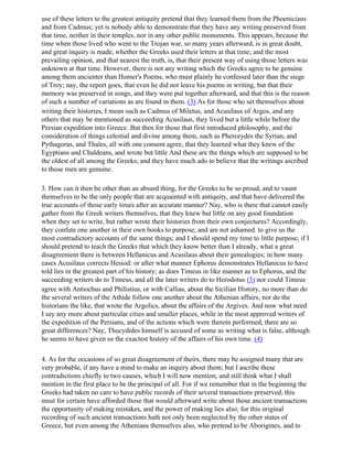 use of these letters to the greatest antiquity pretend that they learned them from the Phoenicians
and from Cadmus; yet is nobody able to demonstrate that they have any writing preserved from
that time, neither in their temples, nor in any other public monuments. This appears, because the
time when those lived who went to the Trojan war, so many years afterward, is in great doubt,
and great inquiry is made, whether the Greeks used their letters at that time; and the most
prevailing opinion, and that nearest the truth, is, that their present way of using those letters was
unknown at that time. However, there is not any writing which the Greeks agree to he genuine
among them ancienter than Homer's Poems, who must plainly he confessed later than the siege
of Troy; nay, the report goes, that even he did not leave his poems in writing, but that their
memory was preserved in songs, and they were put together afterward, and that this is the reason
of such a number of variations as are found in them. (3) As for those who set themselves about
writing their histories, I mean such as Cadmus of Miletus, and Acusilaus of Argos, and any
others that may be mentioned as succeeding Acusilaus, they lived but a little while before the
Persian expedition into Greece. But then for those that first introduced philosophy, and the
consideration of things celestial and divine among them, such as Pherceydes the Syrian, and
Pythagoras, and Thales, all with one consent agree, that they learned what they knew of the
Egyptians and Chaldeans, and wrote but little And these are the things which are supposed to be
the oldest of all among the Greeks; and they have much ado to believe that the writings ascribed
to those men are genuine.

3. How can it then be other than an absurd thing, for the Greeks to be so proud, and to vaunt
themselves to be the only people that are acquainted with antiquity, and that have delivered the
true accounts of those early times after an accurate manner? Nay, who is there that cannot easily
gather from the Greek writers themselves, that they knew but little on any good foundation
when they set to write, but rather wrote their histories from their own conjectures? Accordingly,
they confute one another in their own books to purpose, and are not ashamed. to give us the
most contradictory accounts of the same things; and I should spend my time to little purpose, if I
should pretend to teach the Greeks that which they know better than I already, what a great
disagreement there is between Hellanicus and Acusilaus about their genealogies; in how many
eases Acusilaus corrects Hesiod: or after what manner Ephorus demonstrates Hellanicus to have
told lies in the greatest part of his history; as does Timeus in like manner as to Ephorus, and the
succeeding writers do to Timeus, and all the later writers do to Herodotus (3) nor could Timeus
agree with Antiochus and Philistius, or with Callias, about the Sicilian History, no more than do
the several writers of the Athide follow one another about the Athenian affairs; nor do the
historians the like, that wrote the Argolics, about the affairs of the Argives. And now what need
I say any more about particular cities and smaller places, while in the most approved writers of
the expedition of the Persians, and of the actions which were therein performed, there are so
great differences? Nay, Thucydides himself is accused of some as writing what is false, although
he seems to have given us the exactest history of the affairs of his own time. (4)

4. As for the occasions of so great disagreement of theirs, there may be assigned many that are
very probable, if any have a mind to make an inquiry about them; but I ascribe these
contradictions chiefly to two causes, which I will now mention, and still think what I shall
mention in the first place to be the principal of all. For if we remember that in the beginning the
Greeks had taken no care to have public records of their several transactions preserved, this
must for certain have afforded those that would afterward write about those ancient transactions
the opportunity of making mistakes, and the power of making lies also; for this original
recording of such ancient transactions hath not only been neglected by the other states of
Greece, but even among the Athenians themselves also, who pretend to be Aborigines, and to
 