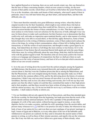 have applied themselves to learning, there are no such records extant; nay, they say themselves
that the laws of Draco concerning murders, which are now extant in writing, are the most
ancient of their public records; which Draco yet lived but a little before the tyrant Pisistratus. (5)
For as to the Arcadians, who make such boasts of their antiquity, what need I speak of them in
particular, since it was still later before they got their letters, and learned them, and that with
difficulty also. (6)

5. There must therefore naturally arise great differences among writers, when they had no
original records to lay for their foundation, which might at once inform those who had an
inclination to learn, and contradict those that would tell lies. However, we are to suppose a
second occasion besides the former of these contradictions; it is this: That those who were the
most zealous to write history were not solicitous for the discovery of truth, although it was very
easy for them always to make such a profession; but their business was to demonstrate that they
could write well, and make an impression upon mankind thereby; and in what manner of writing
they thought they were able to exceed others, to that did they apply themselves, Some of them
betook themselves to the writing of fabulous narrations; some of them endeavored to please the
cities or the kings, by writing in their commendation; others of them fell to finding faults with
transactions, or with the writers of such transactions, and thought to make a great figure by so
doing. And indeed these do what is of all things the most contrary to true history; for it is the
great character of true history that all concerned therein both speak and write the same things;
while these men, by writing differently about the same things, think they shall be believed to
write with the greatest regard to truth. We therefore [who are Jews] must yield to the Grecian
writers as to language and eloquence of composition; but then we shall give them no such
preference as to the verity of ancient history, and least of all as to that part which concerns the
affairs of our own several countries.

6. As to the care of writing down the records from the earliest antiquity among the Egyptians
and Babylonians; that the priests were intrusted therewith, and employed a philosophical
concern about it; that they were the Chaldean priests that did so among the Babylonians; and
that the Phoenicians, who were mingled among the Greeks, did especially make use of their
letters, both for the common affairs of life, and for the delivering down the history of common
transactions, I think I may omit any proof, because all men allow it so to be. But now as to our
forefathers, that they took no less care about writing such records, (for I will not say they took
greater care than the others I spoke of,) and that they committed that matter to their high priests
and to their prophets, and that these records have been written all along down to our own times
with the utmost accuracy; nay, if it be not too bold for me to say it, our history will be so written
hereafter; - I shall endeavor briefly to inform you.

7. For our forefathers did not only appoint the best of these priests, and those that attended upon
the Divine worship, for that design from the beginning, but made provision that the stock of the
priests should continue unmixed and pure; for he who is partaker of the priesthood must
propagate of a wife of the same nation, without having any regard to money, or any other
dignities; but he is to make a scrutiny, and take his wife's genealogy from the ancient tables, and
procure many witnesses to it. (7) And this is our practice not only in Judea, but wheresoever any
body of men of our nation do live; and even there an exact catalogue of our priests' marriages is
kept; I mean at Egypt and at Babylon, or in any other place of the rest of the habitable earth,
whithersoever our priests are scattered; for they send to Jerusalem the ancient names of their
parents in writing, as well as those of their remoter ancestors, and signify who are the witnesses
also. But if any war falls out, such as have fallen out a great many of them already, when
 
