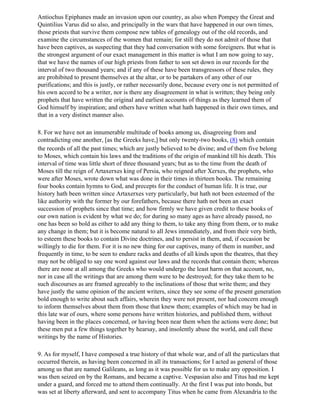 Antiochus Epiphanes made an invasion upon our country, as also when Pompey the Great and
Quintilius Varus did so also, and principally in the wars that have happened in our own times,
those priests that survive them compose new tables of genealogy out of the old records, and
examine the circumstances of the women that remain; for still they do not admit of those that
have been captives, as suspecting that they had conversation with some foreigners. But what is
the strongest argument of our exact management in this matter is what I am now going to say,
that we have the names of our high priests from father to son set down in our records for the
interval of two thousand years; and if any of these have been transgressors of these rules, they
are prohibited to present themselves at the altar, or to be partakers of any other of our
purifications; and this is justly, or rather necessarily done, because every one is not permitted of
his own accord to be a writer, nor is there any disagreement in what is written; they being only
prophets that have written the original and earliest accounts of things as they learned them of
God himself by inspiration; and others have written what hath happened in their own times, and
that in a very distinct manner also.

8. For we have not an innumerable multitude of books among us, disagreeing from and
contradicting one another, [as the Greeks have,] but only twenty-two books, (8) which contain
the records of all the past times; which are justly believed to be divine; and of them five belong
to Moses, which contain his laws and the traditions of the origin of mankind till his death. This
interval of time was little short of three thousand years; but as to the time from the death of
Moses till the reign of Artaxerxes king of Persia, who reigned after Xerxes, the prophets, who
were after Moses, wrote down what was done in their times in thirteen books. The remaining
four books contain hymns to God, and precepts for the conduct of human life. It is true, our
history hath been written since Artaxerxes very particularly, but hath not been esteemed of the
like authority with the former by our forefathers, because there hath not been an exact
succession of prophets since that time; and how firmly we have given credit to these books of
our own nation is evident by what we do; for during so many ages as have already passed, no
one has been so bold as either to add any thing to them, to take any thing from them, or to make
any change in them; but it is become natural to all Jews immediately, and from their very birth,
to esteem these books to contain Divine doctrines, and to persist in them, and, if occasion be
willingly to die for them. For it is no new thing for our captives, many of them in number, and
frequently in time, to be seen to endure racks and deaths of all kinds upon the theatres, that they
may not be obliged to say one word against our laws and the records that contain them; whereas
there are none at all among the Greeks who would undergo the least harm on that account, no,
nor in case all the writings that are among them were to be destroyed; for they take them to be
such discourses as are framed agreeably to the inclinations of those that write them; and they
have justly the same opinion of the ancient writers, since they see some of the present generation
bold enough to write about such affairs, wherein they were not present, nor had concern enough
to inform themselves about them from those that knew them; examples of which may be had in
this late war of ours, where some persons have written histories, and published them, without
having been in the places concerned, or having been near them when the actions were done; but
these men put a few things together by hearsay, and insolently abuse the world, and call these
writings by the name of Histories.

9. As for myself, I have composed a true history of that whole war, and of all the particulars that
occurred therein, as having been concerned in all its transactions; for I acted as general of those
among us that are named Galileans, as long as it was possible for us to make any opposition. I
was then seized on by the Romans, and became a captive. Vespasian also and Titus had me kept
under a guard, and forced me to attend them continually. At the first I was put into bonds, but
was set at liberty afterward, and sent to accompany Titus when he came from Alexandria to the
 