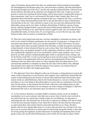 siege of Jerusalem; during which time there was nothing done which escaped my knowledge;
for what happened in the Roman camp I saw, and wrote down carefully; and what informations
the deserters brought [out of the city], I was the only man that understood them. Afterward I got
leisure at Rome; and when all my materials were prepared for that work, I made use of some
persons to assist me in learning the Greek tongue, and by these means I composed the history of
those transactions. And I was so well assured of the truth of what I related, that I first of all
appealed to those that had the supreme command in that war, Vespasian and Titus, as witnesses
for me, for to them I presented those books first of all, and after them to many of the Romans
who had been in the war. I also sold them to many of our own men who understood the Greek
philosophy; among whom were Julius Archelaus, Herod [king of Chalcis], a person of great
gravity, and king Agrippa himself, a person that deserved the greatest admiration. Now all these
men bore their testimony to me, that I had the strictest regard to truth; who yet would not have
dissembled the matter, nor been silent, if I, out of ignorance, or out of favor to any side, either
had given false colors to actions, or omitted any of them.

10. There have been indeed some bad men, who have attempted to calumniate my history, and
took it to be a kind of scholastic performance for the exercise of young men. A strange sort of
accusation and calumny this! since every one that undertakes to deliver the history of actions
truly ought to know them accurately himself in the first place, as either having been concerned
in them himself, or been informed of them by such as knew them. Now both these methods of
knowledge I may very properly pretend to in the composition of both my works; for, as I said, I
have translated the Antiquities out of our sacred books; which I easily could do, since I was a
priest by my birth, and have studied that philosophy which is contained in those writings: and
for the History of the War, I wrote it as having been an actor myself in many of its transactions,
an eye-witness in the greatest part of the rest, and was not unacquainted with any thing
whatsoever that was either said or done in it. How impudent then must those deserve to be
esteemed that undertake to contradict me about the true state of those affairs! who, although
they pretend to have made use of both the emperors' own memoirs, yet could not they he
acquainted with our affairs who fought against them.

11. This digression I have been obliged to make out of necessity, as being desirous to expose the
vanity of those that profess to write histories; and I suppose I have sufficiently declared that this
custom of transmitting down the histories of ancient times hath been better preserved by those
nations which are called Barbarians, than by the Greeks themselves. I am now willing, in the
next place, to say a few things to those that endeavor to prove that our constitution is but of late
time, for this reason, as they pretend, that the Greek writers have said nothing about us; after
which I shall produce testimonies for our antiquity out of the writings of foreigners; I shall also
demonstrate that such as cast reproaches upon our nation do it very unjustly.

12. As for ourselves, therefore, we neither inhabit a maritime country, nor do we delight in
merchandise, nor in such a mixture with other men as arises from it; but the cities we dwell in
are remote from the sea, and having a fruitful country for our habitation, we take pains in
cultivating that only. Our principal care of all is this, to educate our children well; and we think
it to be the most necessary business of our whole life to observe the laws that have been given
us, and to keep those rules of piety that have been delivered down to us. Since, therefore,
besides what we have already taken notice of, we have had a peculiar way of living of our own,
there was no occasion offered us in ancient ages for intermixing among the Greeks, as they had
for mixing among the Egyptians, by their intercourse of exporting and importing their several
goods; as they also mixed with the Phoenicians, who lived by the sea-side, by means of their
 